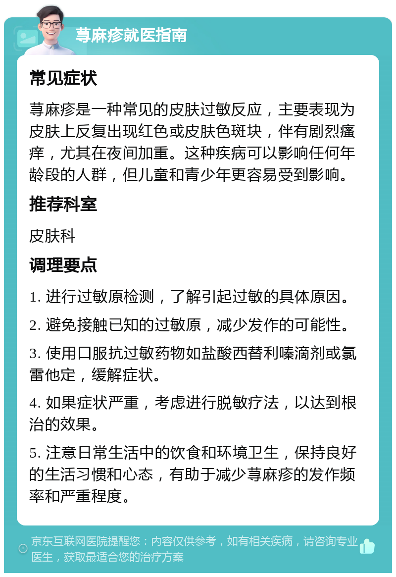 荨麻疹就医指南 常见症状 荨麻疹是一种常见的皮肤过敏反应，主要表现为皮肤上反复出现红色或皮肤色斑块，伴有剧烈瘙痒，尤其在夜间加重。这种疾病可以影响任何年龄段的人群，但儿童和青少年更容易受到影响。 推荐科室 皮肤科 调理要点 1. 进行过敏原检测，了解引起过敏的具体原因。 2. 避免接触已知的过敏原，减少发作的可能性。 3. 使用口服抗过敏药物如盐酸西替利嗪滴剂或氯雷他定，缓解症状。 4. 如果症状严重，考虑进行脱敏疗法，以达到根治的效果。 5. 注意日常生活中的饮食和环境卫生，保持良好的生活习惯和心态，有助于减少荨麻疹的发作频率和严重程度。