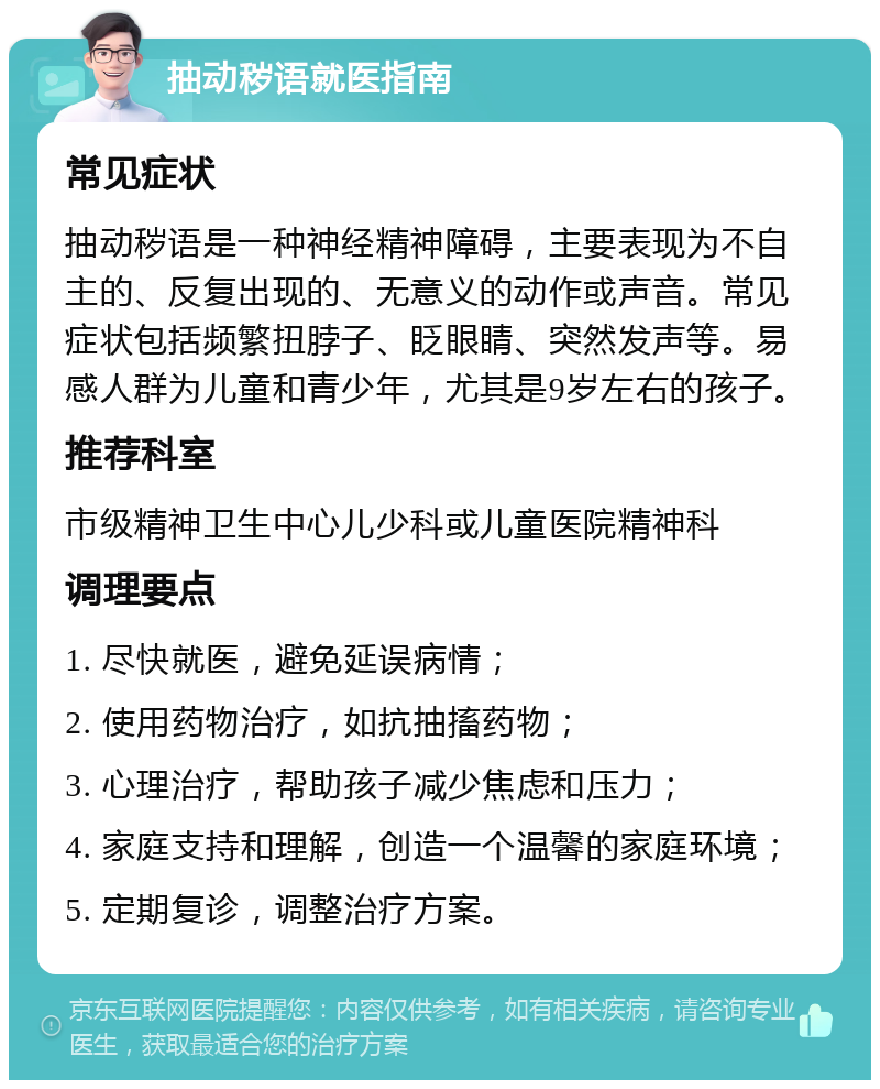 抽动秽语就医指南 常见症状 抽动秽语是一种神经精神障碍，主要表现为不自主的、反复出现的、无意义的动作或声音。常见症状包括频繁扭脖子、眨眼睛、突然发声等。易感人群为儿童和青少年，尤其是9岁左右的孩子。 推荐科室 市级精神卫生中心儿少科或儿童医院精神科 调理要点 1. 尽快就医，避免延误病情； 2. 使用药物治疗，如抗抽搐药物； 3. 心理治疗，帮助孩子减少焦虑和压力； 4. 家庭支持和理解，创造一个温馨的家庭环境； 5. 定期复诊，调整治疗方案。