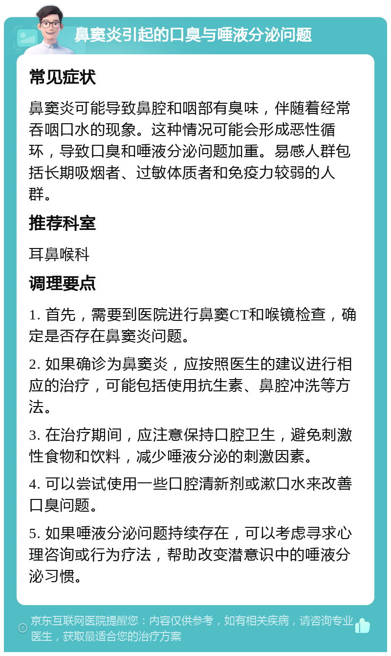 鼻窦炎引起的口臭与唾液分泌问题 常见症状 鼻窦炎可能导致鼻腔和咽部有臭味，伴随着经常吞咽口水的现象。这种情况可能会形成恶性循环，导致口臭和唾液分泌问题加重。易感人群包括长期吸烟者、过敏体质者和免疫力较弱的人群。 推荐科室 耳鼻喉科 调理要点 1. 首先，需要到医院进行鼻窦CT和喉镜检查，确定是否存在鼻窦炎问题。 2. 如果确诊为鼻窦炎，应按照医生的建议进行相应的治疗，可能包括使用抗生素、鼻腔冲洗等方法。 3. 在治疗期间，应注意保持口腔卫生，避免刺激性食物和饮料，减少唾液分泌的刺激因素。 4. 可以尝试使用一些口腔清新剂或漱口水来改善口臭问题。 5. 如果唾液分泌问题持续存在，可以考虑寻求心理咨询或行为疗法，帮助改变潜意识中的唾液分泌习惯。