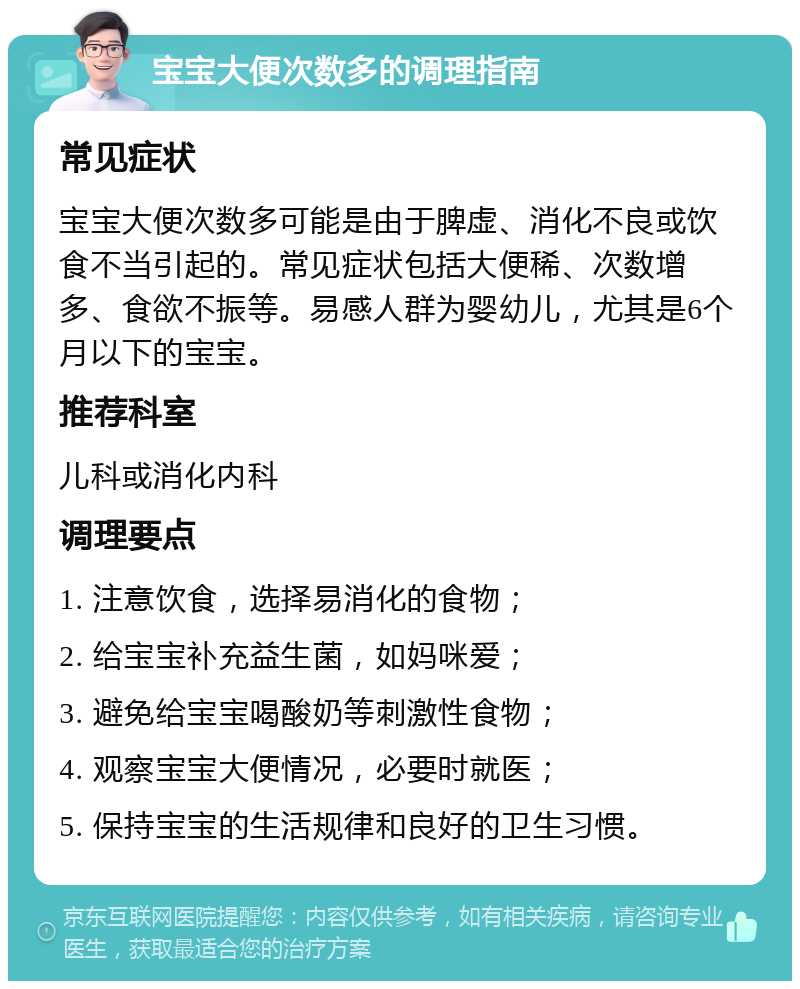 宝宝大便次数多的调理指南 常见症状 宝宝大便次数多可能是由于脾虚、消化不良或饮食不当引起的。常见症状包括大便稀、次数增多、食欲不振等。易感人群为婴幼儿，尤其是6个月以下的宝宝。 推荐科室 儿科或消化内科 调理要点 1. 注意饮食，选择易消化的食物； 2. 给宝宝补充益生菌，如妈咪爱； 3. 避免给宝宝喝酸奶等刺激性食物； 4. 观察宝宝大便情况，必要时就医； 5. 保持宝宝的生活规律和良好的卫生习惯。