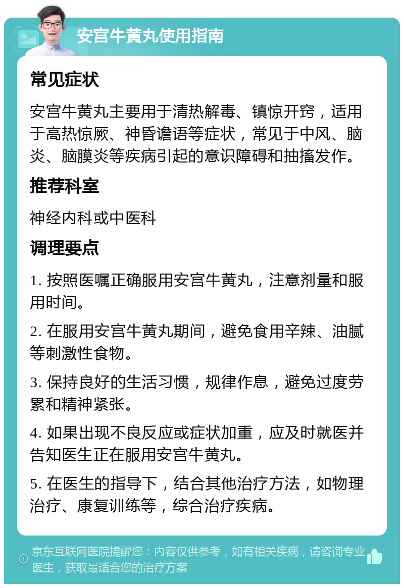 安宫牛黄丸使用指南 常见症状 安宫牛黄丸主要用于清热解毒、镇惊开窍，适用于高热惊厥、神昏谵语等症状，常见于中风、脑炎、脑膜炎等疾病引起的意识障碍和抽搐发作。 推荐科室 神经内科或中医科 调理要点 1. 按照医嘱正确服用安宫牛黄丸，注意剂量和服用时间。 2. 在服用安宫牛黄丸期间，避免食用辛辣、油腻等刺激性食物。 3. 保持良好的生活习惯，规律作息，避免过度劳累和精神紧张。 4. 如果出现不良反应或症状加重，应及时就医并告知医生正在服用安宫牛黄丸。 5. 在医生的指导下，结合其他治疗方法，如物理治疗、康复训练等，综合治疗疾病。