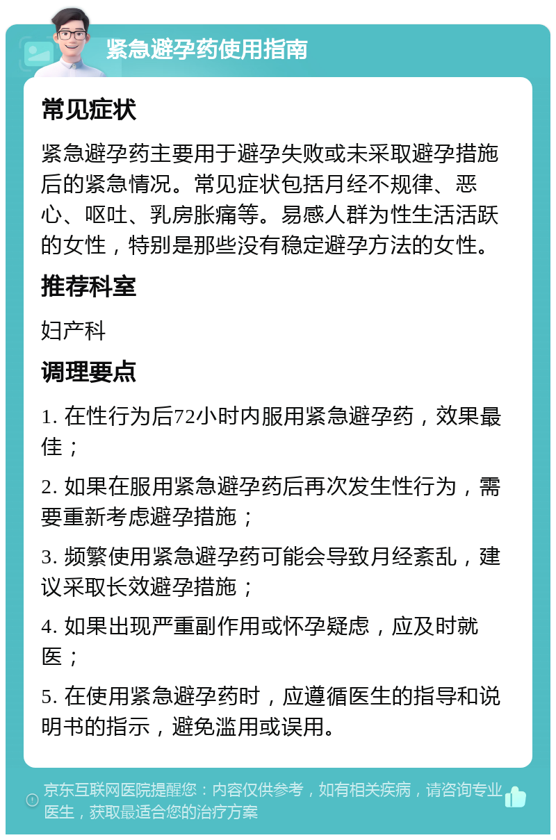 紧急避孕药使用指南 常见症状 紧急避孕药主要用于避孕失败或未采取避孕措施后的紧急情况。常见症状包括月经不规律、恶心、呕吐、乳房胀痛等。易感人群为性生活活跃的女性，特别是那些没有稳定避孕方法的女性。 推荐科室 妇产科 调理要点 1. 在性行为后72小时内服用紧急避孕药，效果最佳； 2. 如果在服用紧急避孕药后再次发生性行为，需要重新考虑避孕措施； 3. 频繁使用紧急避孕药可能会导致月经紊乱，建议采取长效避孕措施； 4. 如果出现严重副作用或怀孕疑虑，应及时就医； 5. 在使用紧急避孕药时，应遵循医生的指导和说明书的指示，避免滥用或误用。