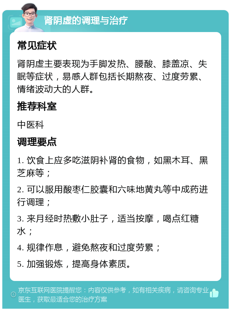 肾阴虚的调理与治疗 常见症状 肾阴虚主要表现为手脚发热、腰酸、膝盖凉、失眠等症状，易感人群包括长期熬夜、过度劳累、情绪波动大的人群。 推荐科室 中医科 调理要点 1. 饮食上应多吃滋阴补肾的食物，如黑木耳、黑芝麻等； 2. 可以服用酸枣仁胶囊和六味地黄丸等中成药进行调理； 3. 来月经时热敷小肚子，适当按摩，喝点红糖水； 4. 规律作息，避免熬夜和过度劳累； 5. 加强锻炼，提高身体素质。