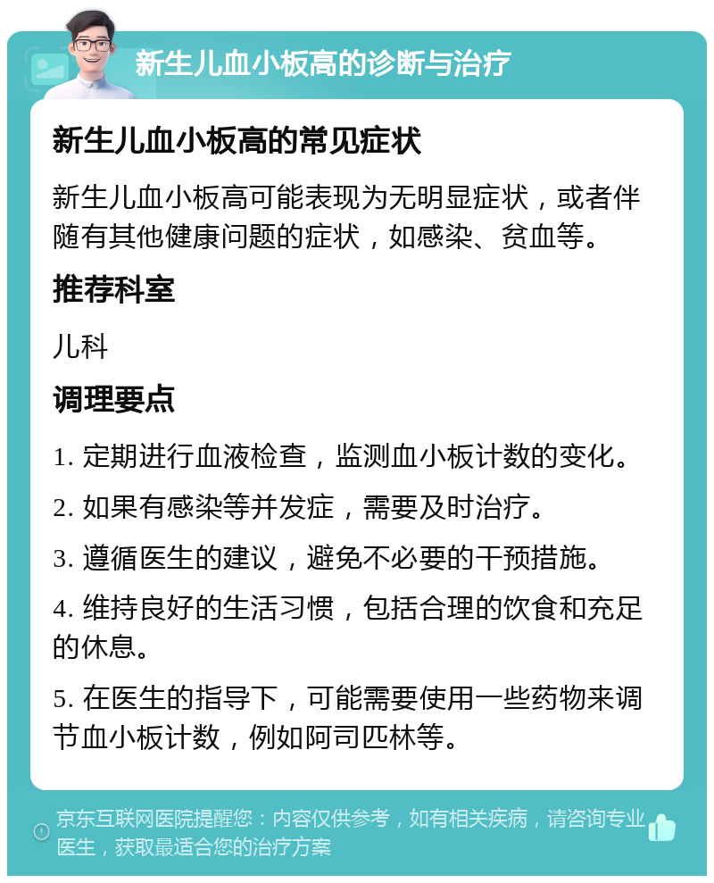 新生儿血小板高的诊断与治疗 新生儿血小板高的常见症状 新生儿血小板高可能表现为无明显症状，或者伴随有其他健康问题的症状，如感染、贫血等。 推荐科室 儿科 调理要点 1. 定期进行血液检查，监测血小板计数的变化。 2. 如果有感染等并发症，需要及时治疗。 3. 遵循医生的建议，避免不必要的干预措施。 4. 维持良好的生活习惯，包括合理的饮食和充足的休息。 5. 在医生的指导下，可能需要使用一些药物来调节血小板计数，例如阿司匹林等。