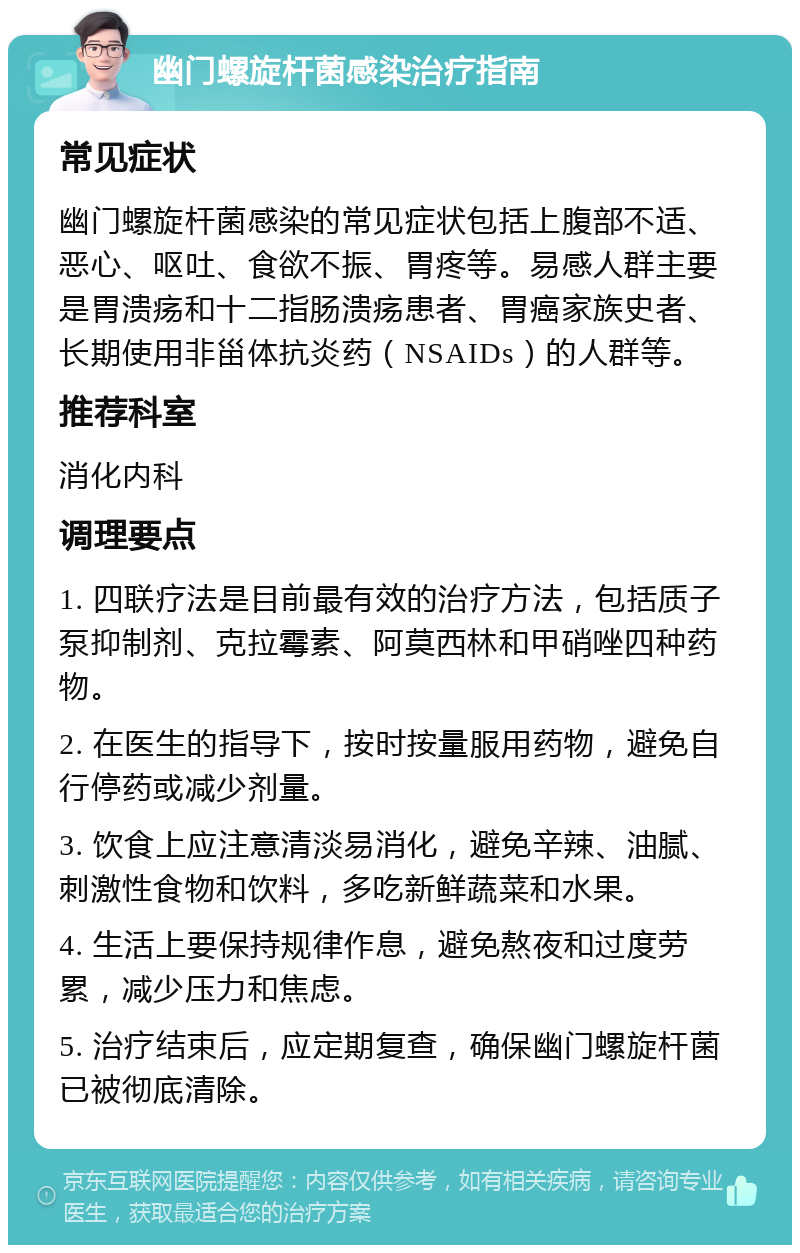 幽门螺旋杆菌感染治疗指南 常见症状 幽门螺旋杆菌感染的常见症状包括上腹部不适、恶心、呕吐、食欲不振、胃疼等。易感人群主要是胃溃疡和十二指肠溃疡患者、胃癌家族史者、长期使用非甾体抗炎药（NSAIDs）的人群等。 推荐科室 消化内科 调理要点 1. 四联疗法是目前最有效的治疗方法，包括质子泵抑制剂、克拉霉素、阿莫西林和甲硝唑四种药物。 2. 在医生的指导下，按时按量服用药物，避免自行停药或减少剂量。 3. 饮食上应注意清淡易消化，避免辛辣、油腻、刺激性食物和饮料，多吃新鲜蔬菜和水果。 4. 生活上要保持规律作息，避免熬夜和过度劳累，减少压力和焦虑。 5. 治疗结束后，应定期复查，确保幽门螺旋杆菌已被彻底清除。