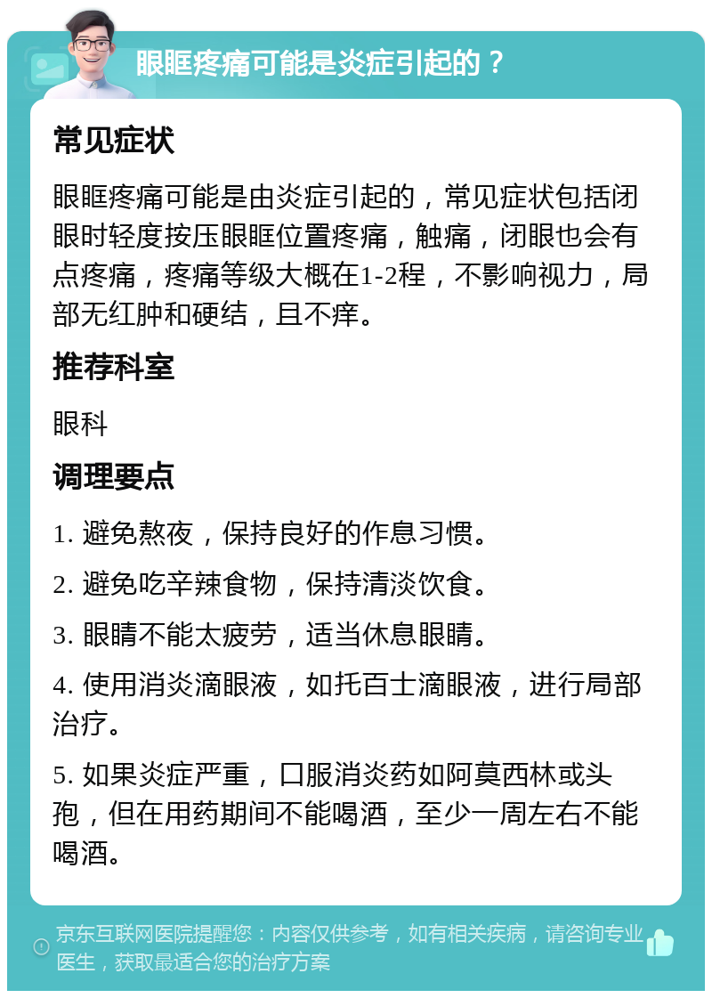 眼眶疼痛可能是炎症引起的？ 常见症状 眼眶疼痛可能是由炎症引起的，常见症状包括闭眼时轻度按压眼眶位置疼痛，触痛，闭眼也会有点疼痛，疼痛等级大概在1-2程，不影响视力，局部无红肿和硬结，且不痒。 推荐科室 眼科 调理要点 1. 避免熬夜，保持良好的作息习惯。 2. 避免吃辛辣食物，保持清淡饮食。 3. 眼睛不能太疲劳，适当休息眼睛。 4. 使用消炎滴眼液，如托百士滴眼液，进行局部治疗。 5. 如果炎症严重，口服消炎药如阿莫西林或头孢，但在用药期间不能喝酒，至少一周左右不能喝酒。