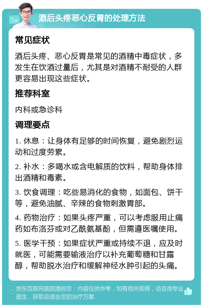 酒后头疼恶心反胃的处理方法 常见症状 酒后头疼、恶心反胃是常见的酒精中毒症状，多发生在饮酒过量后，尤其是对酒精不耐受的人群更容易出现这些症状。 推荐科室 内科或急诊科 调理要点 1. 休息：让身体有足够的时间恢复，避免剧烈运动和过度劳累。 2. 补水：多喝水或含电解质的饮料，帮助身体排出酒精和毒素。 3. 饮食调理：吃些易消化的食物，如面包、饼干等，避免油腻、辛辣的食物刺激胃部。 4. 药物治疗：如果头疼严重，可以考虑服用止痛药如布洛芬或对乙酰氨基酚，但需遵医嘱使用。 5. 医学干预：如果症状严重或持续不退，应及时就医，可能需要输液治疗以补充葡萄糖和甘露醇，帮助脱水治疗和缓解神经水肿引起的头痛。