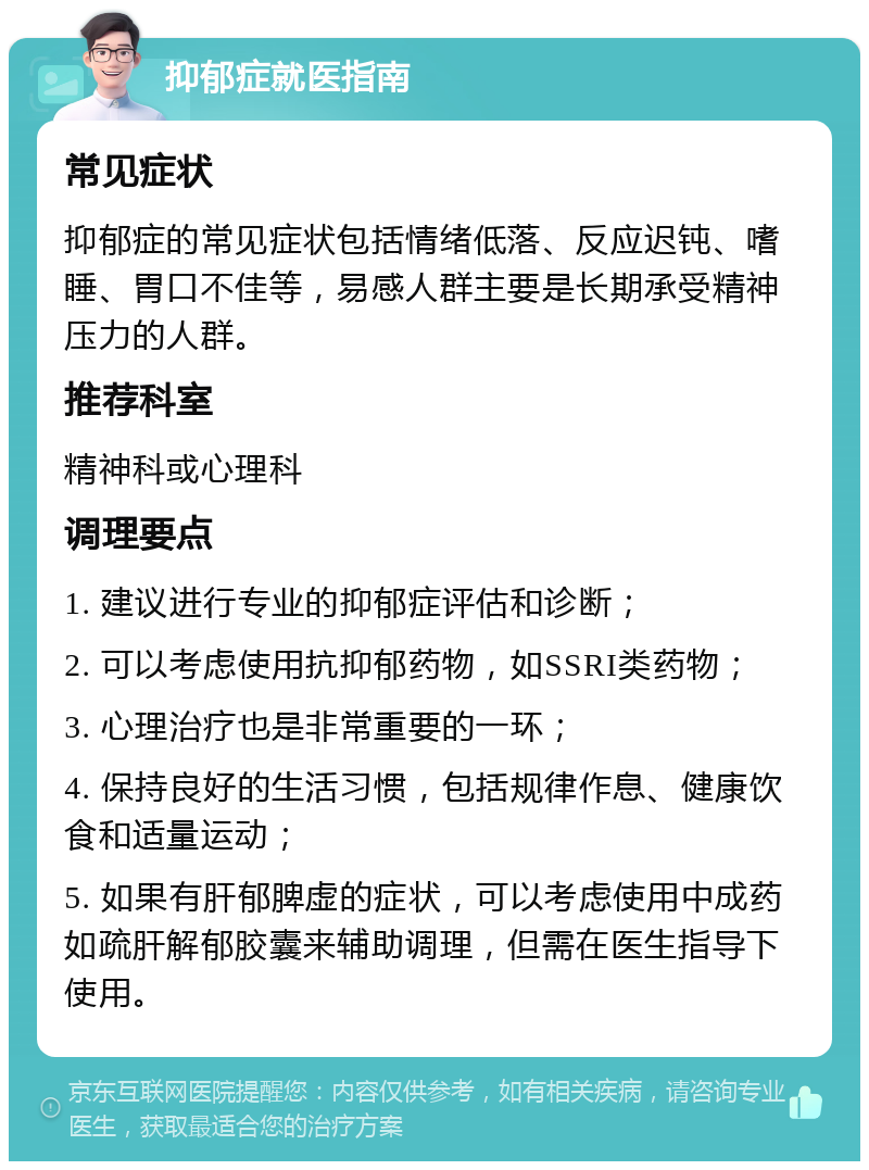 抑郁症就医指南 常见症状 抑郁症的常见症状包括情绪低落、反应迟钝、嗜睡、胃口不佳等，易感人群主要是长期承受精神压力的人群。 推荐科室 精神科或心理科 调理要点 1. 建议进行专业的抑郁症评估和诊断； 2. 可以考虑使用抗抑郁药物，如SSRI类药物； 3. 心理治疗也是非常重要的一环； 4. 保持良好的生活习惯，包括规律作息、健康饮食和适量运动； 5. 如果有肝郁脾虚的症状，可以考虑使用中成药如疏肝解郁胶囊来辅助调理，但需在医生指导下使用。