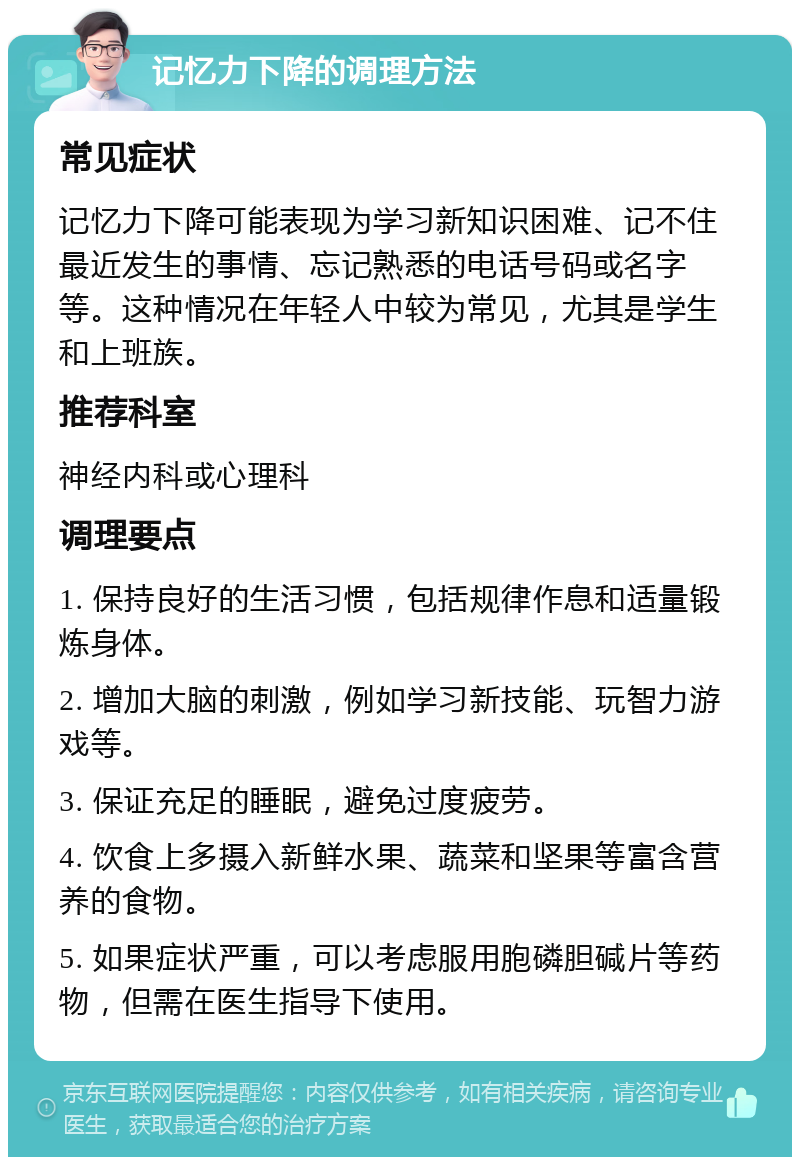 记忆力下降的调理方法 常见症状 记忆力下降可能表现为学习新知识困难、记不住最近发生的事情、忘记熟悉的电话号码或名字等。这种情况在年轻人中较为常见，尤其是学生和上班族。 推荐科室 神经内科或心理科 调理要点 1. 保持良好的生活习惯，包括规律作息和适量锻炼身体。 2. 增加大脑的刺激，例如学习新技能、玩智力游戏等。 3. 保证充足的睡眠，避免过度疲劳。 4. 饮食上多摄入新鲜水果、蔬菜和坚果等富含营养的食物。 5. 如果症状严重，可以考虑服用胞磷胆碱片等药物，但需在医生指导下使用。