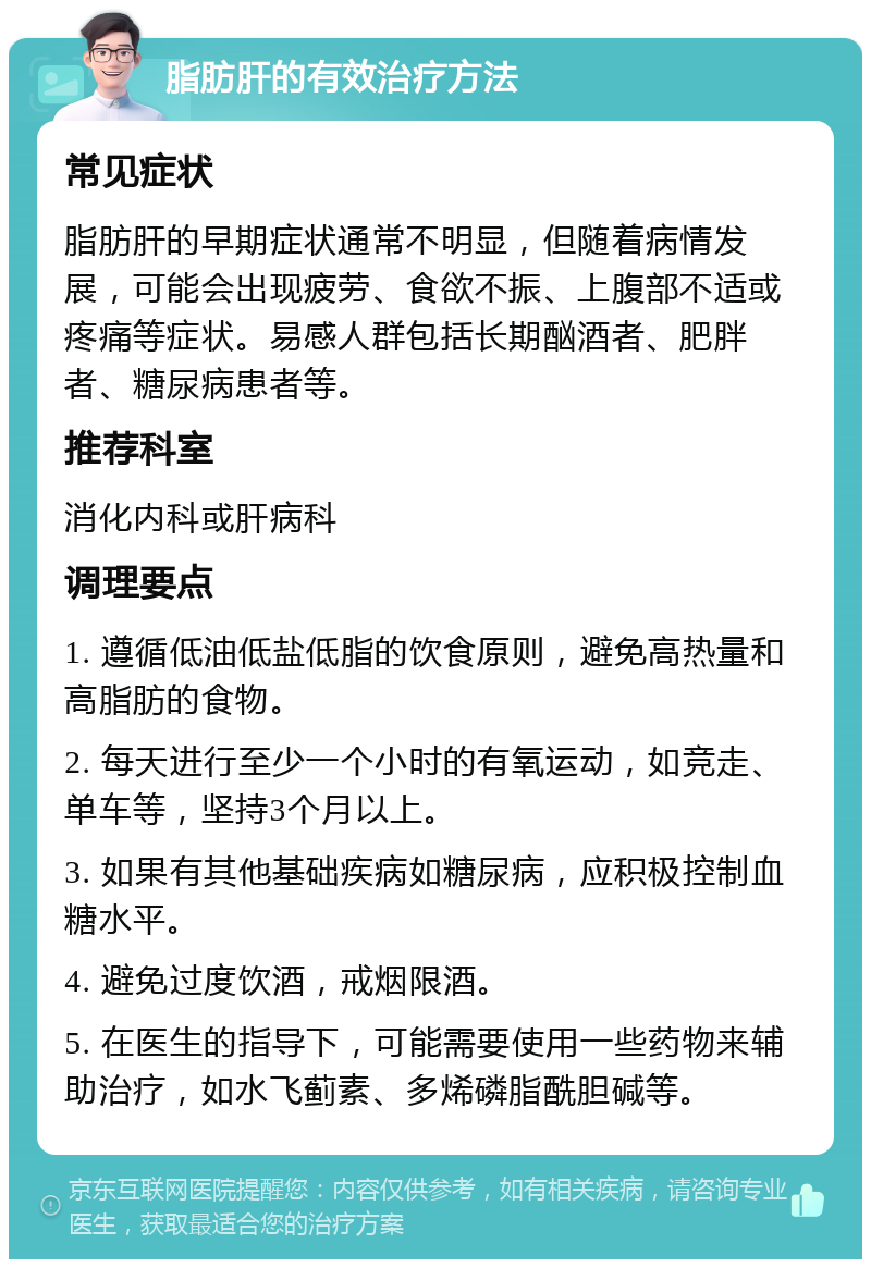 脂肪肝的有效治疗方法 常见症状 脂肪肝的早期症状通常不明显，但随着病情发展，可能会出现疲劳、食欲不振、上腹部不适或疼痛等症状。易感人群包括长期酗酒者、肥胖者、糖尿病患者等。 推荐科室 消化内科或肝病科 调理要点 1. 遵循低油低盐低脂的饮食原则，避免高热量和高脂肪的食物。 2. 每天进行至少一个小时的有氧运动，如竞走、单车等，坚持3个月以上。 3. 如果有其他基础疾病如糖尿病，应积极控制血糖水平。 4. 避免过度饮酒，戒烟限酒。 5. 在医生的指导下，可能需要使用一些药物来辅助治疗，如水飞蓟素、多烯磷脂酰胆碱等。