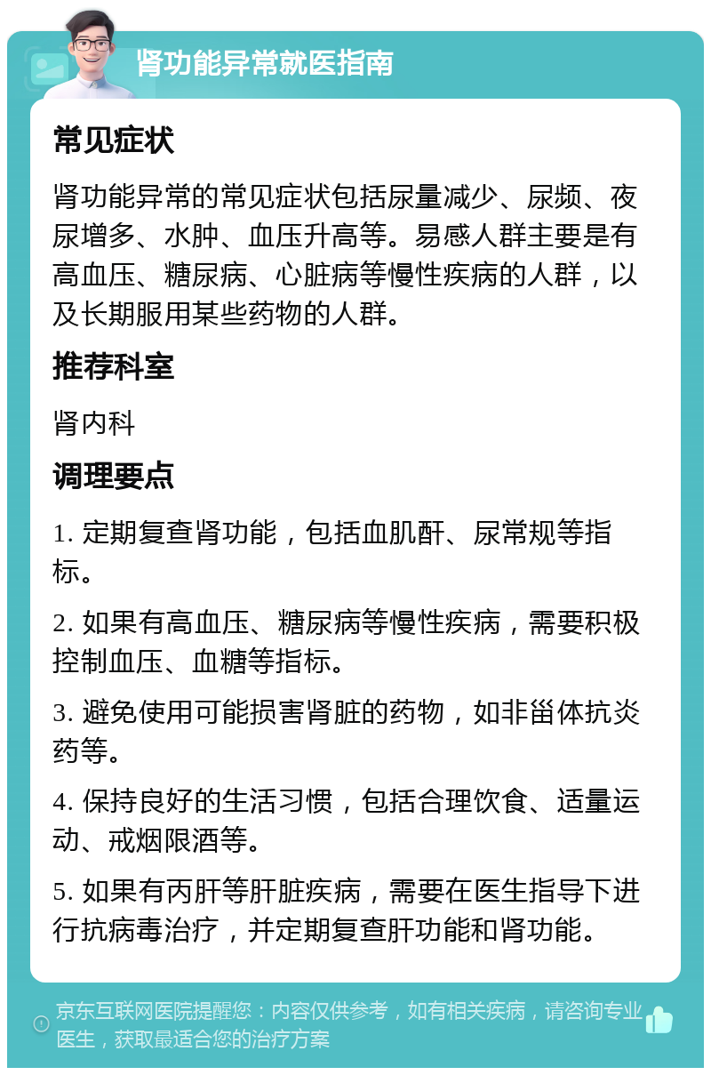 肾功能异常就医指南 常见症状 肾功能异常的常见症状包括尿量减少、尿频、夜尿增多、水肿、血压升高等。易感人群主要是有高血压、糖尿病、心脏病等慢性疾病的人群，以及长期服用某些药物的人群。 推荐科室 肾内科 调理要点 1. 定期复查肾功能，包括血肌酐、尿常规等指标。 2. 如果有高血压、糖尿病等慢性疾病，需要积极控制血压、血糖等指标。 3. 避免使用可能损害肾脏的药物，如非甾体抗炎药等。 4. 保持良好的生活习惯，包括合理饮食、适量运动、戒烟限酒等。 5. 如果有丙肝等肝脏疾病，需要在医生指导下进行抗病毒治疗，并定期复查肝功能和肾功能。