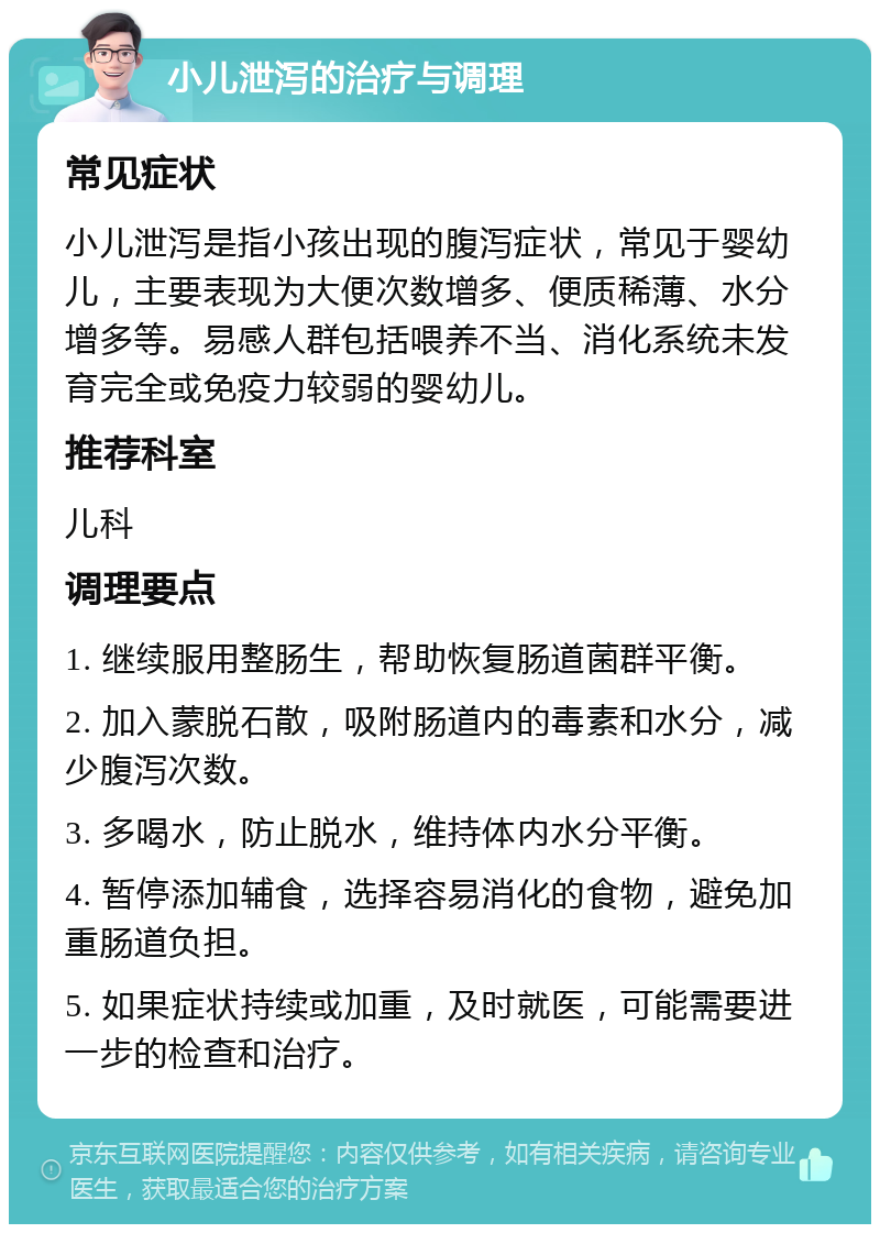 小儿泄泻的治疗与调理 常见症状 小儿泄泻是指小孩出现的腹泻症状，常见于婴幼儿，主要表现为大便次数增多、便质稀薄、水分增多等。易感人群包括喂养不当、消化系统未发育完全或免疫力较弱的婴幼儿。 推荐科室 儿科 调理要点 1. 继续服用整肠生，帮助恢复肠道菌群平衡。 2. 加入蒙脱石散，吸附肠道内的毒素和水分，减少腹泻次数。 3. 多喝水，防止脱水，维持体内水分平衡。 4. 暂停添加辅食，选择容易消化的食物，避免加重肠道负担。 5. 如果症状持续或加重，及时就医，可能需要进一步的检查和治疗。