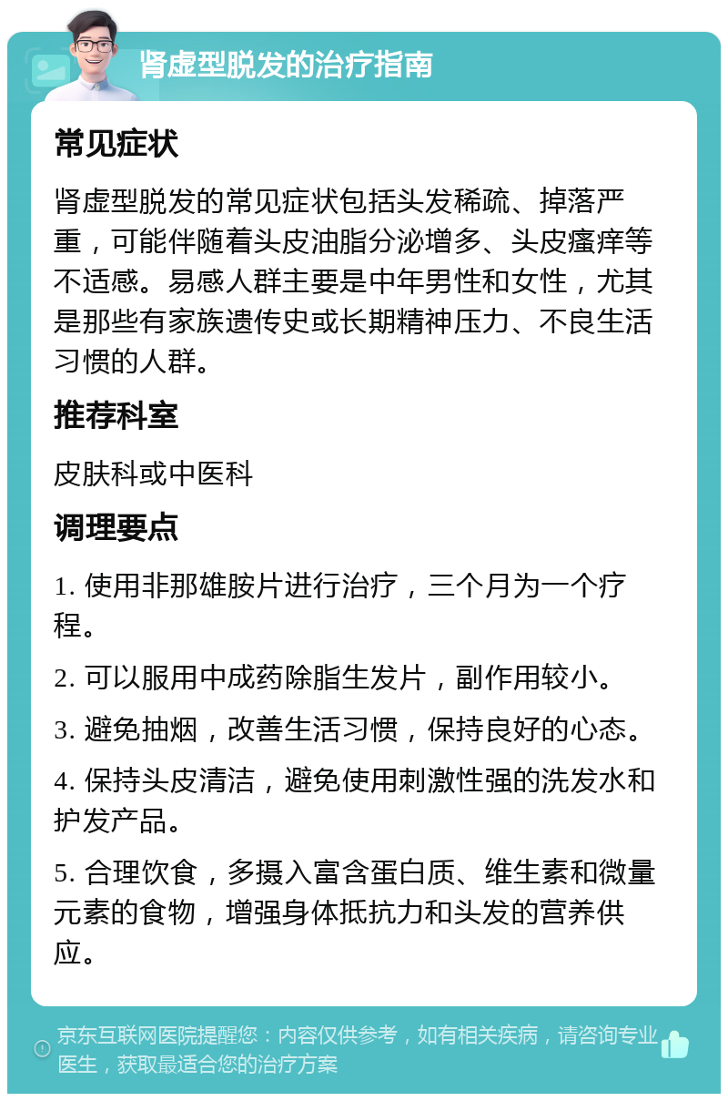 肾虚型脱发的治疗指南 常见症状 肾虚型脱发的常见症状包括头发稀疏、掉落严重，可能伴随着头皮油脂分泌增多、头皮瘙痒等不适感。易感人群主要是中年男性和女性，尤其是那些有家族遗传史或长期精神压力、不良生活习惯的人群。 推荐科室 皮肤科或中医科 调理要点 1. 使用非那雄胺片进行治疗，三个月为一个疗程。 2. 可以服用中成药除脂生发片，副作用较小。 3. 避免抽烟，改善生活习惯，保持良好的心态。 4. 保持头皮清洁，避免使用刺激性强的洗发水和护发产品。 5. 合理饮食，多摄入富含蛋白质、维生素和微量元素的食物，增强身体抵抗力和头发的营养供应。