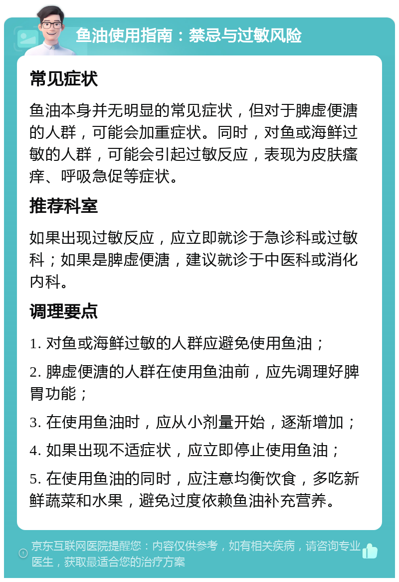 鱼油使用指南：禁忌与过敏风险 常见症状 鱼油本身并无明显的常见症状，但对于脾虚便溏的人群，可能会加重症状。同时，对鱼或海鲜过敏的人群，可能会引起过敏反应，表现为皮肤瘙痒、呼吸急促等症状。 推荐科室 如果出现过敏反应，应立即就诊于急诊科或过敏科；如果是脾虚便溏，建议就诊于中医科或消化内科。 调理要点 1. 对鱼或海鲜过敏的人群应避免使用鱼油； 2. 脾虚便溏的人群在使用鱼油前，应先调理好脾胃功能； 3. 在使用鱼油时，应从小剂量开始，逐渐增加； 4. 如果出现不适症状，应立即停止使用鱼油； 5. 在使用鱼油的同时，应注意均衡饮食，多吃新鲜蔬菜和水果，避免过度依赖鱼油补充营养。