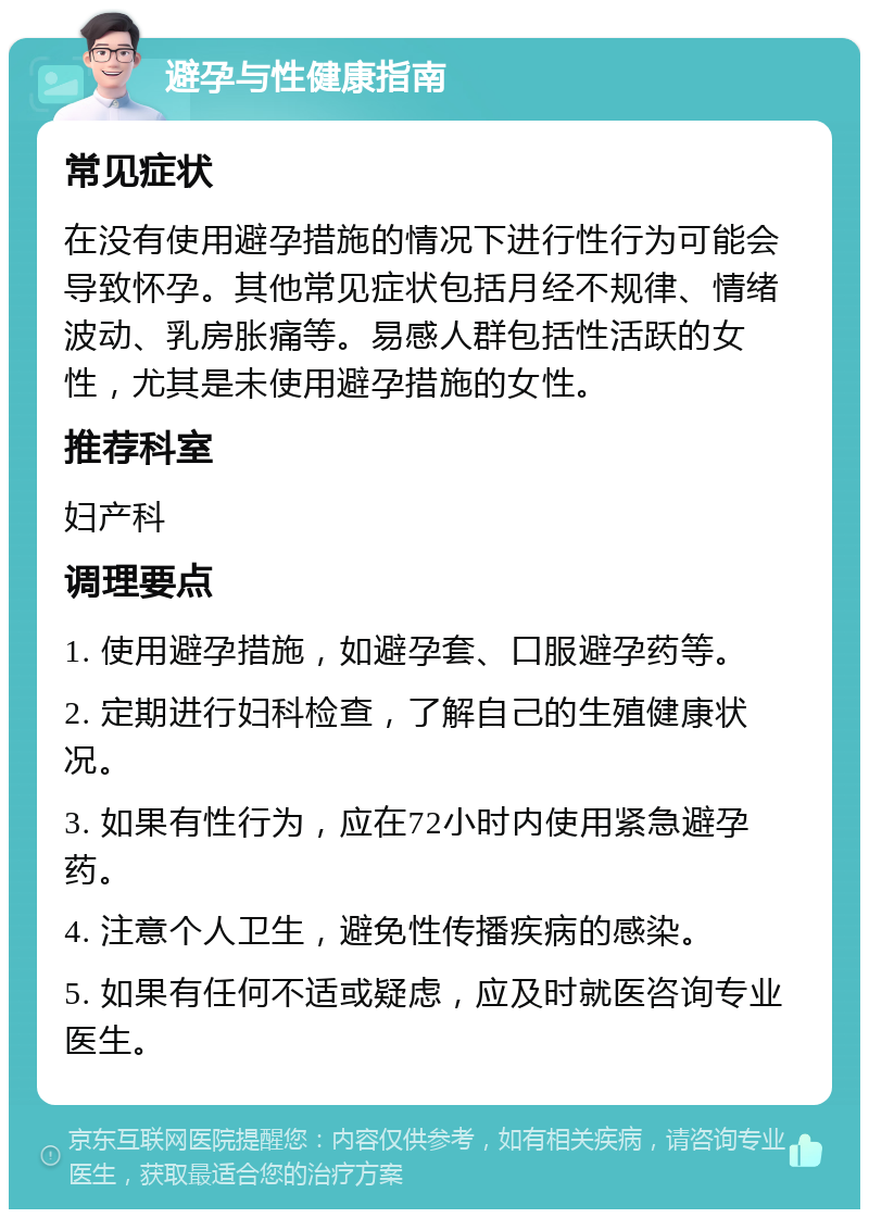 避孕与性健康指南 常见症状 在没有使用避孕措施的情况下进行性行为可能会导致怀孕。其他常见症状包括月经不规律、情绪波动、乳房胀痛等。易感人群包括性活跃的女性，尤其是未使用避孕措施的女性。 推荐科室 妇产科 调理要点 1. 使用避孕措施，如避孕套、口服避孕药等。 2. 定期进行妇科检查，了解自己的生殖健康状况。 3. 如果有性行为，应在72小时内使用紧急避孕药。 4. 注意个人卫生，避免性传播疾病的感染。 5. 如果有任何不适或疑虑，应及时就医咨询专业医生。