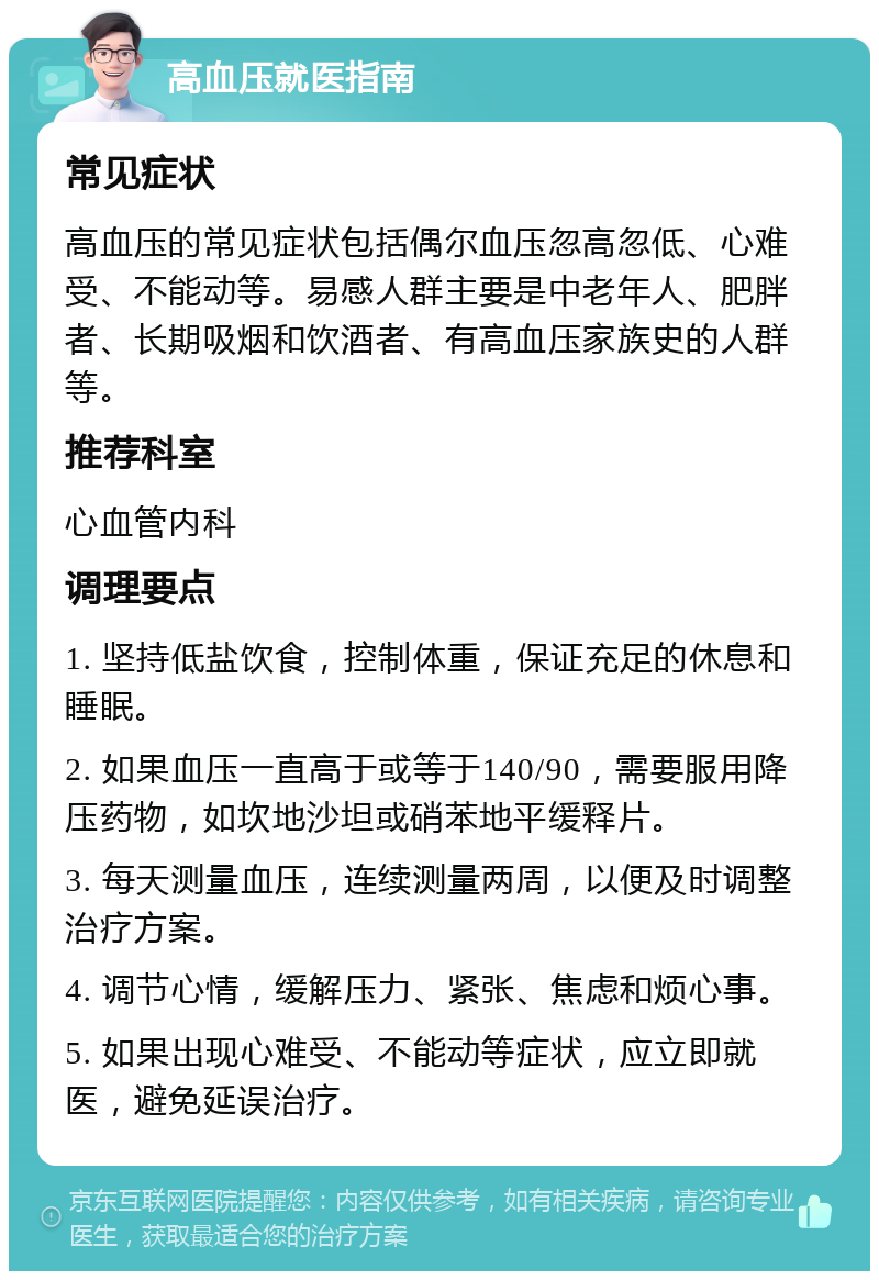 高血压就医指南 常见症状 高血压的常见症状包括偶尔血压忽高忽低、心难受、不能动等。易感人群主要是中老年人、肥胖者、长期吸烟和饮酒者、有高血压家族史的人群等。 推荐科室 心血管内科 调理要点 1. 坚持低盐饮食，控制体重，保证充足的休息和睡眠。 2. 如果血压一直高于或等于140/90，需要服用降压药物，如坎地沙坦或硝苯地平缓释片。 3. 每天测量血压，连续测量两周，以便及时调整治疗方案。 4. 调节心情，缓解压力、紧张、焦虑和烦心事。 5. 如果出现心难受、不能动等症状，应立即就医，避免延误治疗。