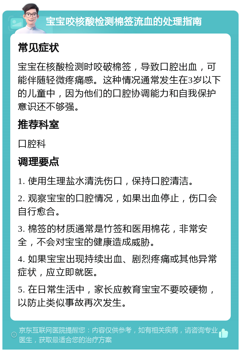 宝宝咬核酸检测棉签流血的处理指南 常见症状 宝宝在核酸检测时咬破棉签，导致口腔出血，可能伴随轻微疼痛感。这种情况通常发生在3岁以下的儿童中，因为他们的口腔协调能力和自我保护意识还不够强。 推荐科室 口腔科 调理要点 1. 使用生理盐水清洗伤口，保持口腔清洁。 2. 观察宝宝的口腔情况，如果出血停止，伤口会自行愈合。 3. 棉签的材质通常是竹签和医用棉花，非常安全，不会对宝宝的健康造成威胁。 4. 如果宝宝出现持续出血、剧烈疼痛或其他异常症状，应立即就医。 5. 在日常生活中，家长应教育宝宝不要咬硬物，以防止类似事故再次发生。