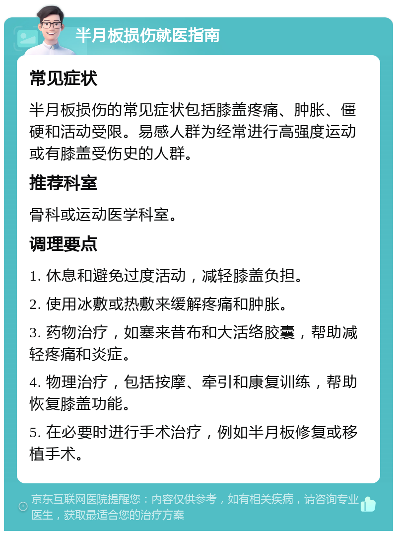 半月板损伤就医指南 常见症状 半月板损伤的常见症状包括膝盖疼痛、肿胀、僵硬和活动受限。易感人群为经常进行高强度运动或有膝盖受伤史的人群。 推荐科室 骨科或运动医学科室。 调理要点 1. 休息和避免过度活动，减轻膝盖负担。 2. 使用冰敷或热敷来缓解疼痛和肿胀。 3. 药物治疗，如塞来昔布和大活络胶囊，帮助减轻疼痛和炎症。 4. 物理治疗，包括按摩、牵引和康复训练，帮助恢复膝盖功能。 5. 在必要时进行手术治疗，例如半月板修复或移植手术。