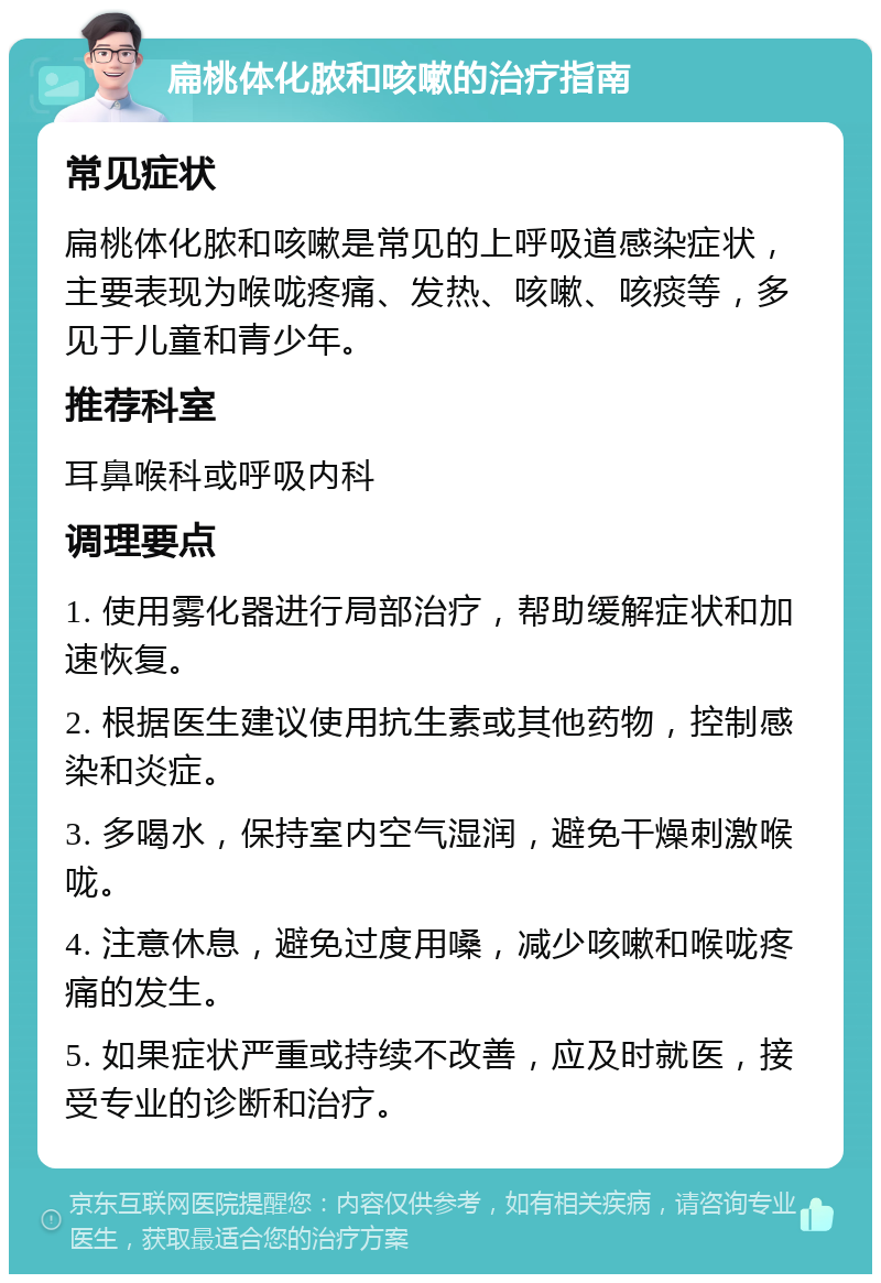 扁桃体化脓和咳嗽的治疗指南 常见症状 扁桃体化脓和咳嗽是常见的上呼吸道感染症状，主要表现为喉咙疼痛、发热、咳嗽、咳痰等，多见于儿童和青少年。 推荐科室 耳鼻喉科或呼吸内科 调理要点 1. 使用雾化器进行局部治疗，帮助缓解症状和加速恢复。 2. 根据医生建议使用抗生素或其他药物，控制感染和炎症。 3. 多喝水，保持室内空气湿润，避免干燥刺激喉咙。 4. 注意休息，避免过度用嗓，减少咳嗽和喉咙疼痛的发生。 5. 如果症状严重或持续不改善，应及时就医，接受专业的诊断和治疗。