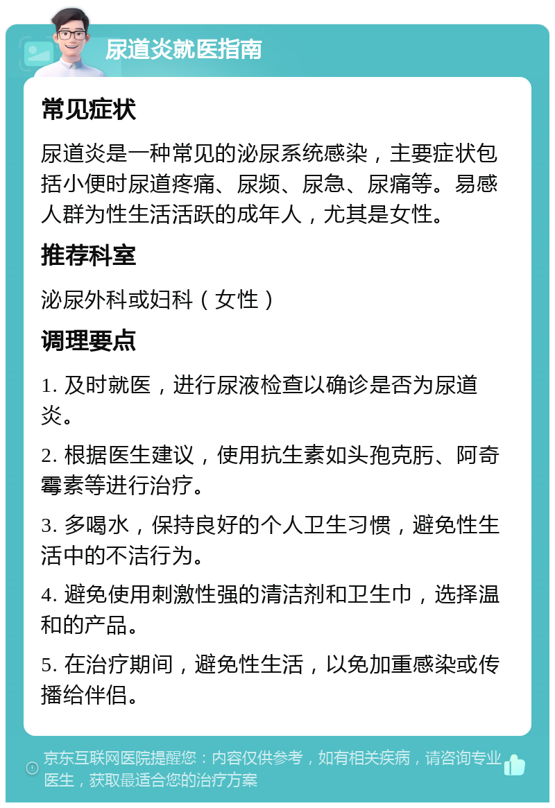 尿道炎就医指南 常见症状 尿道炎是一种常见的泌尿系统感染，主要症状包括小便时尿道疼痛、尿频、尿急、尿痛等。易感人群为性生活活跃的成年人，尤其是女性。 推荐科室 泌尿外科或妇科（女性） 调理要点 1. 及时就医，进行尿液检查以确诊是否为尿道炎。 2. 根据医生建议，使用抗生素如头孢克肟、阿奇霉素等进行治疗。 3. 多喝水，保持良好的个人卫生习惯，避免性生活中的不洁行为。 4. 避免使用刺激性强的清洁剂和卫生巾，选择温和的产品。 5. 在治疗期间，避免性生活，以免加重感染或传播给伴侣。