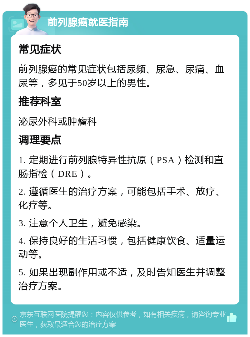 前列腺癌就医指南 常见症状 前列腺癌的常见症状包括尿频、尿急、尿痛、血尿等，多见于50岁以上的男性。 推荐科室 泌尿外科或肿瘤科 调理要点 1. 定期进行前列腺特异性抗原（PSA）检测和直肠指检（DRE）。 2. 遵循医生的治疗方案，可能包括手术、放疗、化疗等。 3. 注意个人卫生，避免感染。 4. 保持良好的生活习惯，包括健康饮食、适量运动等。 5. 如果出现副作用或不适，及时告知医生并调整治疗方案。