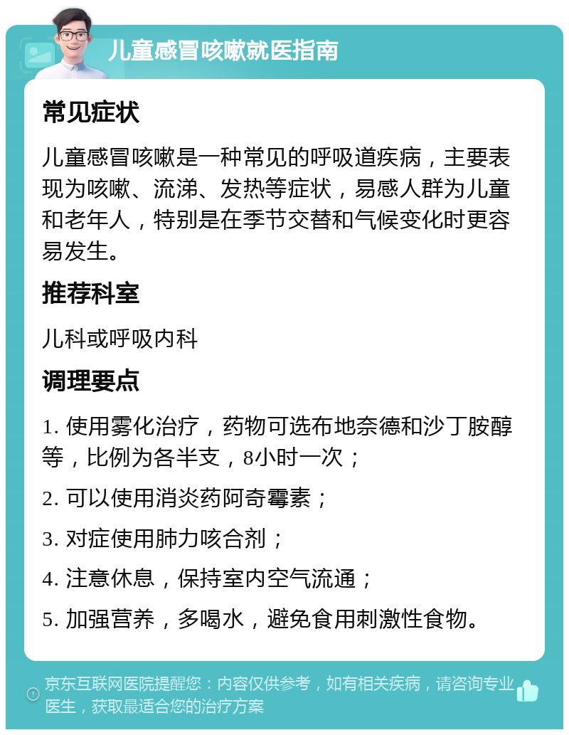 儿童感冒咳嗽就医指南 常见症状 儿童感冒咳嗽是一种常见的呼吸道疾病，主要表现为咳嗽、流涕、发热等症状，易感人群为儿童和老年人，特别是在季节交替和气候变化时更容易发生。 推荐科室 儿科或呼吸内科 调理要点 1. 使用雾化治疗，药物可选布地奈德和沙丁胺醇等，比例为各半支，8小时一次； 2. 可以使用消炎药阿奇霉素； 3. 对症使用肺力咳合剂； 4. 注意休息，保持室内空气流通； 5. 加强营养，多喝水，避免食用刺激性食物。