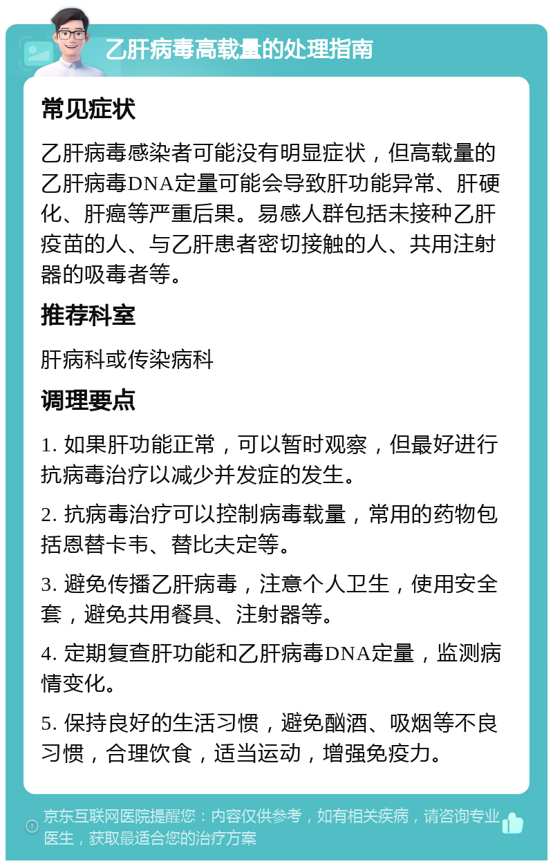 乙肝病毒高载量的处理指南 常见症状 乙肝病毒感染者可能没有明显症状，但高载量的乙肝病毒DNA定量可能会导致肝功能异常、肝硬化、肝癌等严重后果。易感人群包括未接种乙肝疫苗的人、与乙肝患者密切接触的人、共用注射器的吸毒者等。 推荐科室 肝病科或传染病科 调理要点 1. 如果肝功能正常，可以暂时观察，但最好进行抗病毒治疗以减少并发症的发生。 2. 抗病毒治疗可以控制病毒载量，常用的药物包括恩替卡韦、替比夫定等。 3. 避免传播乙肝病毒，注意个人卫生，使用安全套，避免共用餐具、注射器等。 4. 定期复查肝功能和乙肝病毒DNA定量，监测病情变化。 5. 保持良好的生活习惯，避免酗酒、吸烟等不良习惯，合理饮食，适当运动，增强免疫力。