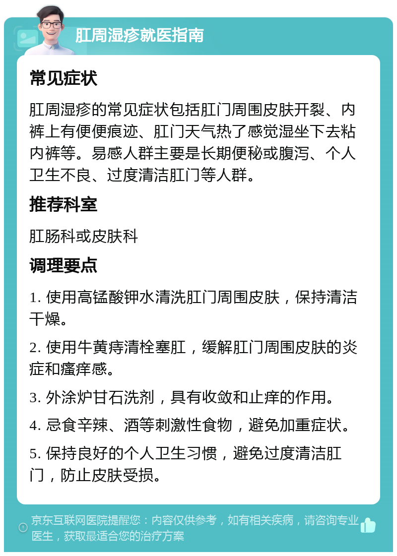 肛周湿疹就医指南 常见症状 肛周湿疹的常见症状包括肛门周围皮肤开裂、内裤上有便便痕迹、肛门天气热了感觉湿坐下去粘内裤等。易感人群主要是长期便秘或腹泻、个人卫生不良、过度清洁肛门等人群。 推荐科室 肛肠科或皮肤科 调理要点 1. 使用高锰酸钾水清洗肛门周围皮肤，保持清洁干燥。 2. 使用牛黄痔清栓塞肛，缓解肛门周围皮肤的炎症和瘙痒感。 3. 外涂炉甘石洗剂，具有收敛和止痒的作用。 4. 忌食辛辣、酒等刺激性食物，避免加重症状。 5. 保持良好的个人卫生习惯，避免过度清洁肛门，防止皮肤受损。