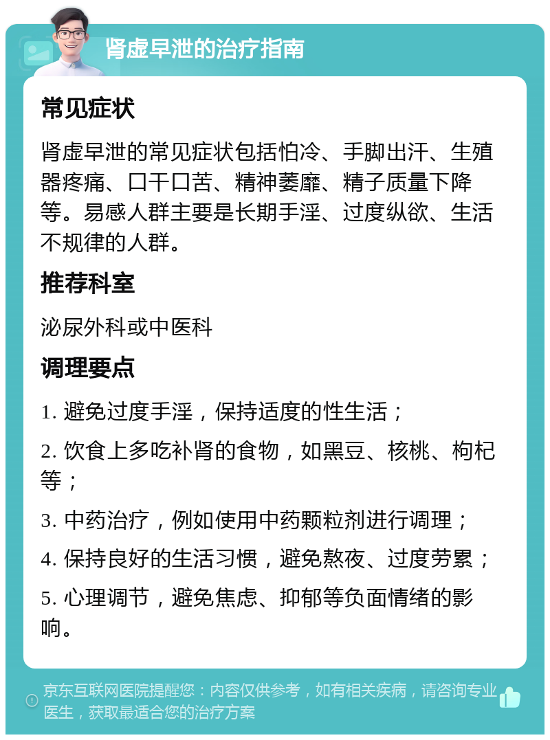 肾虚早泄的治疗指南 常见症状 肾虚早泄的常见症状包括怕冷、手脚出汗、生殖器疼痛、口干口苦、精神萎靡、精子质量下降等。易感人群主要是长期手淫、过度纵欲、生活不规律的人群。 推荐科室 泌尿外科或中医科 调理要点 1. 避免过度手淫，保持适度的性生活； 2. 饮食上多吃补肾的食物，如黑豆、核桃、枸杞等； 3. 中药治疗，例如使用中药颗粒剂进行调理； 4. 保持良好的生活习惯，避免熬夜、过度劳累； 5. 心理调节，避免焦虑、抑郁等负面情绪的影响。