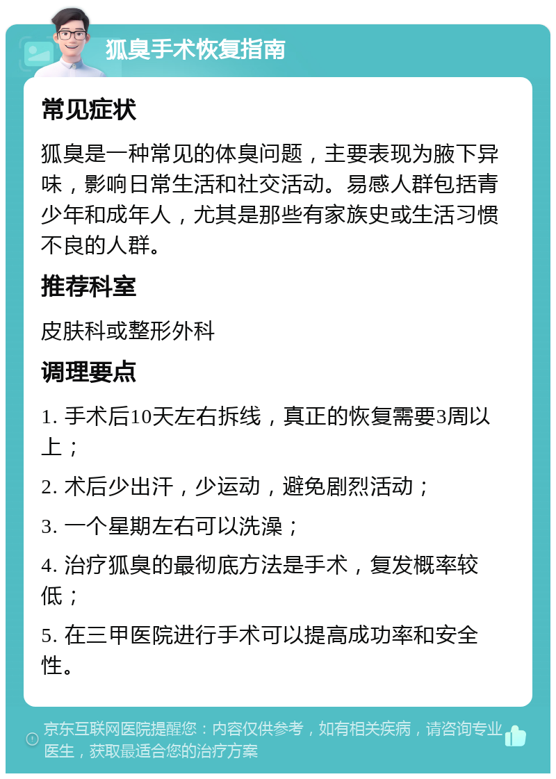 狐臭手术恢复指南 常见症状 狐臭是一种常见的体臭问题，主要表现为腋下异味，影响日常生活和社交活动。易感人群包括青少年和成年人，尤其是那些有家族史或生活习惯不良的人群。 推荐科室 皮肤科或整形外科 调理要点 1. 手术后10天左右拆线，真正的恢复需要3周以上； 2. 术后少出汗，少运动，避免剧烈活动； 3. 一个星期左右可以洗澡； 4. 治疗狐臭的最彻底方法是手术，复发概率较低； 5. 在三甲医院进行手术可以提高成功率和安全性。