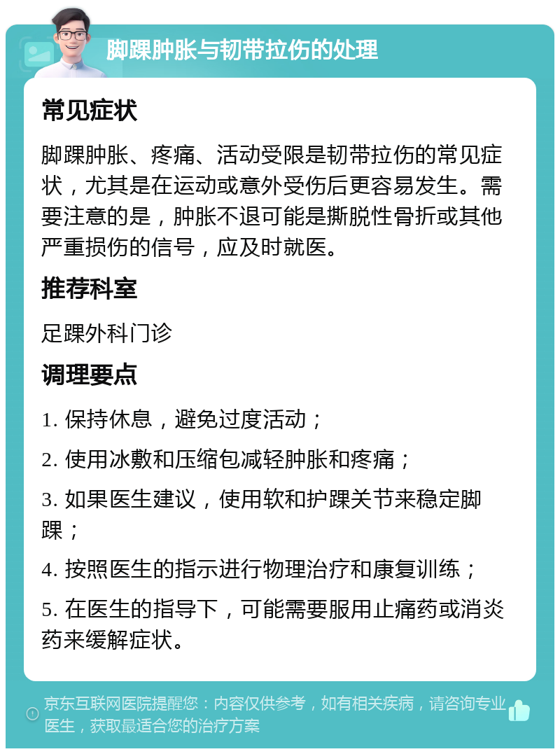 脚踝肿胀与韧带拉伤的处理 常见症状 脚踝肿胀、疼痛、活动受限是韧带拉伤的常见症状，尤其是在运动或意外受伤后更容易发生。需要注意的是，肿胀不退可能是撕脱性骨折或其他严重损伤的信号，应及时就医。 推荐科室 足踝外科门诊 调理要点 1. 保持休息，避免过度活动； 2. 使用冰敷和压缩包减轻肿胀和疼痛； 3. 如果医生建议，使用软和护踝关节来稳定脚踝； 4. 按照医生的指示进行物理治疗和康复训练； 5. 在医生的指导下，可能需要服用止痛药或消炎药来缓解症状。