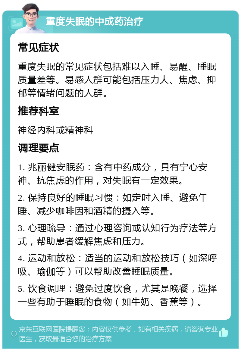 重度失眠的中成药治疗 常见症状 重度失眠的常见症状包括难以入睡、易醒、睡眠质量差等。易感人群可能包括压力大、焦虑、抑郁等情绪问题的人群。 推荐科室 神经内科或精神科 调理要点 1. 兆丽健安眠药：含有中药成分，具有宁心安神、抗焦虑的作用，对失眠有一定效果。 2. 保持良好的睡眠习惯：如定时入睡、避免午睡、减少咖啡因和酒精的摄入等。 3. 心理疏导：通过心理咨询或认知行为疗法等方式，帮助患者缓解焦虑和压力。 4. 运动和放松：适当的运动和放松技巧（如深呼吸、瑜伽等）可以帮助改善睡眠质量。 5. 饮食调理：避免过度饮食，尤其是晚餐，选择一些有助于睡眠的食物（如牛奶、香蕉等）。