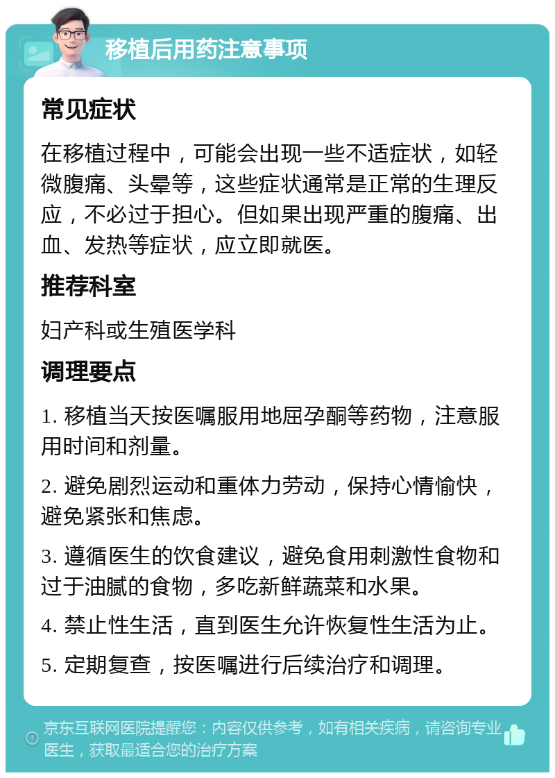 移植后用药注意事项 常见症状 在移植过程中，可能会出现一些不适症状，如轻微腹痛、头晕等，这些症状通常是正常的生理反应，不必过于担心。但如果出现严重的腹痛、出血、发热等症状，应立即就医。 推荐科室 妇产科或生殖医学科 调理要点 1. 移植当天按医嘱服用地屈孕酮等药物，注意服用时间和剂量。 2. 避免剧烈运动和重体力劳动，保持心情愉快，避免紧张和焦虑。 3. 遵循医生的饮食建议，避免食用刺激性食物和过于油腻的食物，多吃新鲜蔬菜和水果。 4. 禁止性生活，直到医生允许恢复性生活为止。 5. 定期复查，按医嘱进行后续治疗和调理。