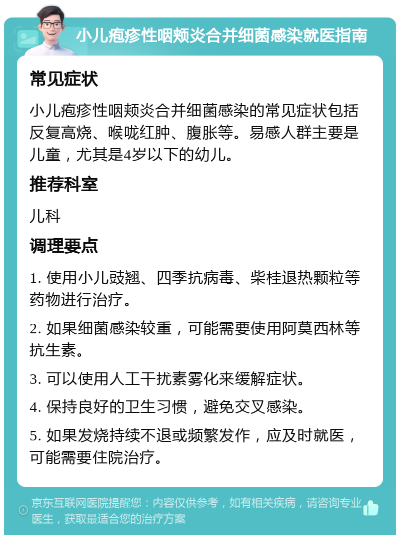 小儿疱疹性咽颊炎合并细菌感染就医指南 常见症状 小儿疱疹性咽颊炎合并细菌感染的常见症状包括反复高烧、喉咙红肿、腹胀等。易感人群主要是儿童，尤其是4岁以下的幼儿。 推荐科室 儿科 调理要点 1. 使用小儿豉翘、四季抗病毒、柴桂退热颗粒等药物进行治疗。 2. 如果细菌感染较重，可能需要使用阿莫西林等抗生素。 3. 可以使用人工干扰素雾化来缓解症状。 4. 保持良好的卫生习惯，避免交叉感染。 5. 如果发烧持续不退或频繁发作，应及时就医，可能需要住院治疗。