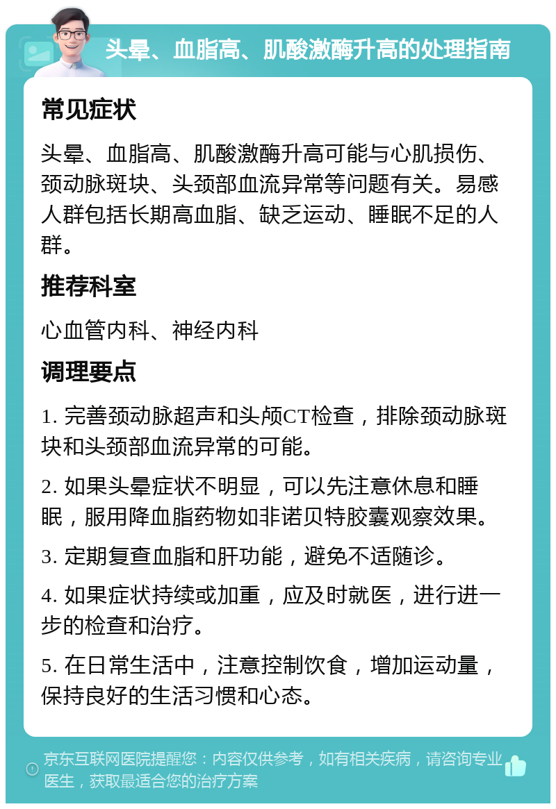 头晕、血脂高、肌酸激酶升高的处理指南 常见症状 头晕、血脂高、肌酸激酶升高可能与心肌损伤、颈动脉斑块、头颈部血流异常等问题有关。易感人群包括长期高血脂、缺乏运动、睡眠不足的人群。 推荐科室 心血管内科、神经内科 调理要点 1. 完善颈动脉超声和头颅CT检查，排除颈动脉斑块和头颈部血流异常的可能。 2. 如果头晕症状不明显，可以先注意休息和睡眠，服用降血脂药物如非诺贝特胶囊观察效果。 3. 定期复查血脂和肝功能，避免不适随诊。 4. 如果症状持续或加重，应及时就医，进行进一步的检查和治疗。 5. 在日常生活中，注意控制饮食，增加运动量，保持良好的生活习惯和心态。