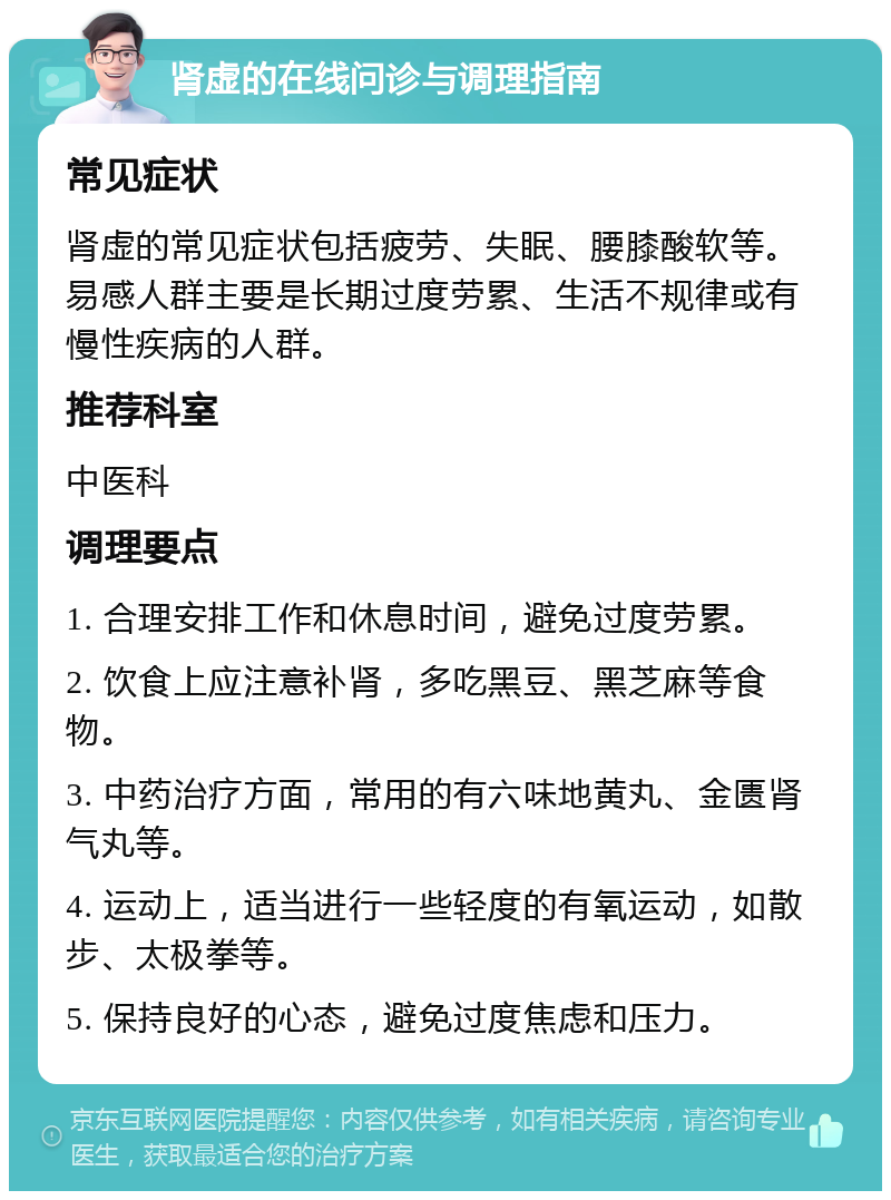 肾虚的在线问诊与调理指南 常见症状 肾虚的常见症状包括疲劳、失眠、腰膝酸软等。易感人群主要是长期过度劳累、生活不规律或有慢性疾病的人群。 推荐科室 中医科 调理要点 1. 合理安排工作和休息时间，避免过度劳累。 2. 饮食上应注意补肾，多吃黑豆、黑芝麻等食物。 3. 中药治疗方面，常用的有六味地黄丸、金匮肾气丸等。 4. 运动上，适当进行一些轻度的有氧运动，如散步、太极拳等。 5. 保持良好的心态，避免过度焦虑和压力。