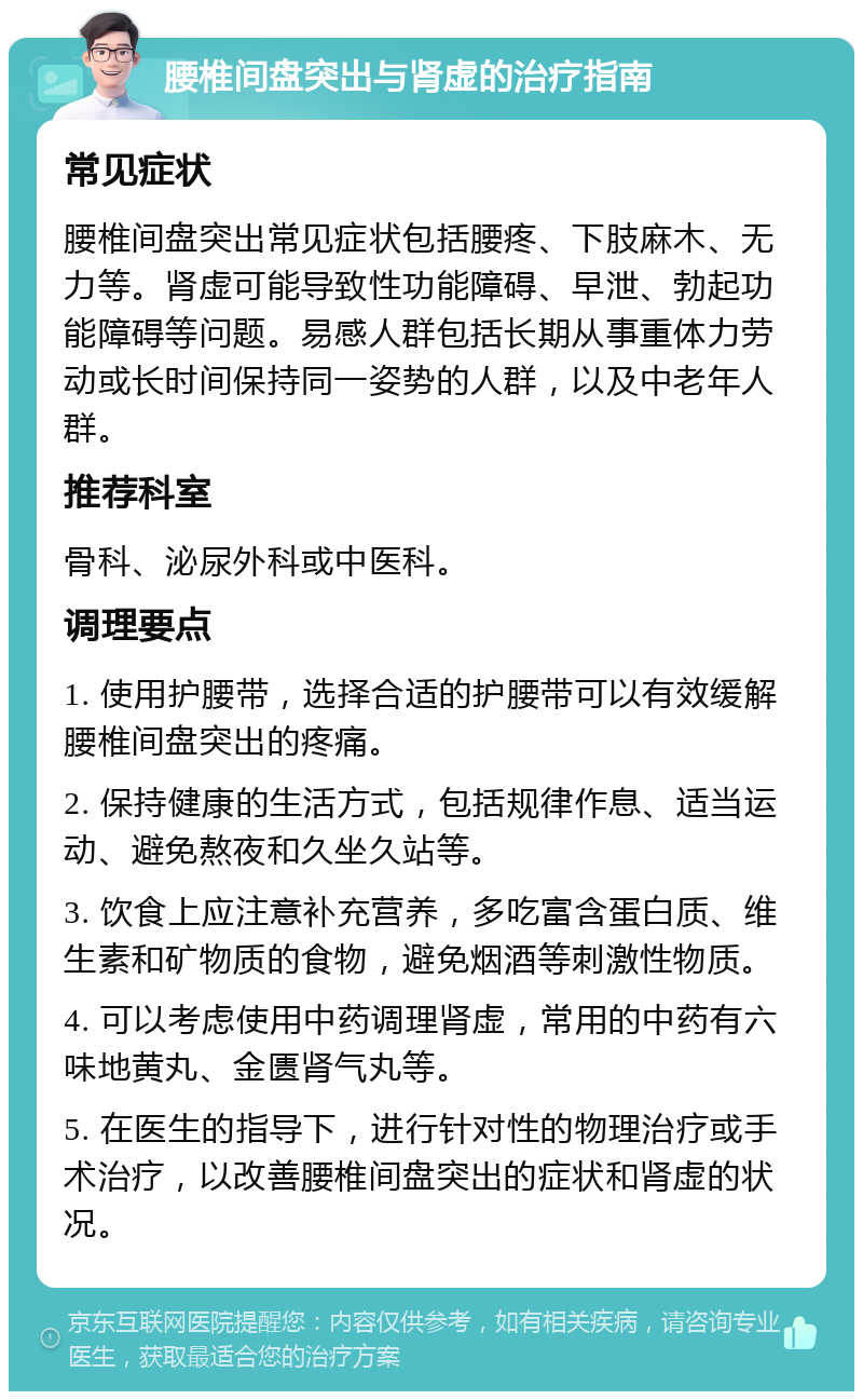 腰椎间盘突出与肾虚的治疗指南 常见症状 腰椎间盘突出常见症状包括腰疼、下肢麻木、无力等。肾虚可能导致性功能障碍、早泄、勃起功能障碍等问题。易感人群包括长期从事重体力劳动或长时间保持同一姿势的人群，以及中老年人群。 推荐科室 骨科、泌尿外科或中医科。 调理要点 1. 使用护腰带，选择合适的护腰带可以有效缓解腰椎间盘突出的疼痛。 2. 保持健康的生活方式，包括规律作息、适当运动、避免熬夜和久坐久站等。 3. 饮食上应注意补充营养，多吃富含蛋白质、维生素和矿物质的食物，避免烟酒等刺激性物质。 4. 可以考虑使用中药调理肾虚，常用的中药有六味地黄丸、金匮肾气丸等。 5. 在医生的指导下，进行针对性的物理治疗或手术治疗，以改善腰椎间盘突出的症状和肾虚的状况。