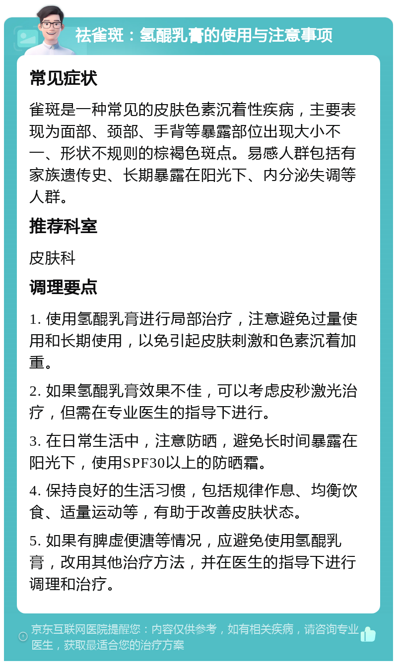 祛雀斑：氢醌乳膏的使用与注意事项 常见症状 雀斑是一种常见的皮肤色素沉着性疾病，主要表现为面部、颈部、手背等暴露部位出现大小不一、形状不规则的棕褐色斑点。易感人群包括有家族遗传史、长期暴露在阳光下、内分泌失调等人群。 推荐科室 皮肤科 调理要点 1. 使用氢醌乳膏进行局部治疗，注意避免过量使用和长期使用，以免引起皮肤刺激和色素沉着加重。 2. 如果氢醌乳膏效果不佳，可以考虑皮秒激光治疗，但需在专业医生的指导下进行。 3. 在日常生活中，注意防晒，避免长时间暴露在阳光下，使用SPF30以上的防晒霜。 4. 保持良好的生活习惯，包括规律作息、均衡饮食、适量运动等，有助于改善皮肤状态。 5. 如果有脾虚便溏等情况，应避免使用氢醌乳膏，改用其他治疗方法，并在医生的指导下进行调理和治疗。