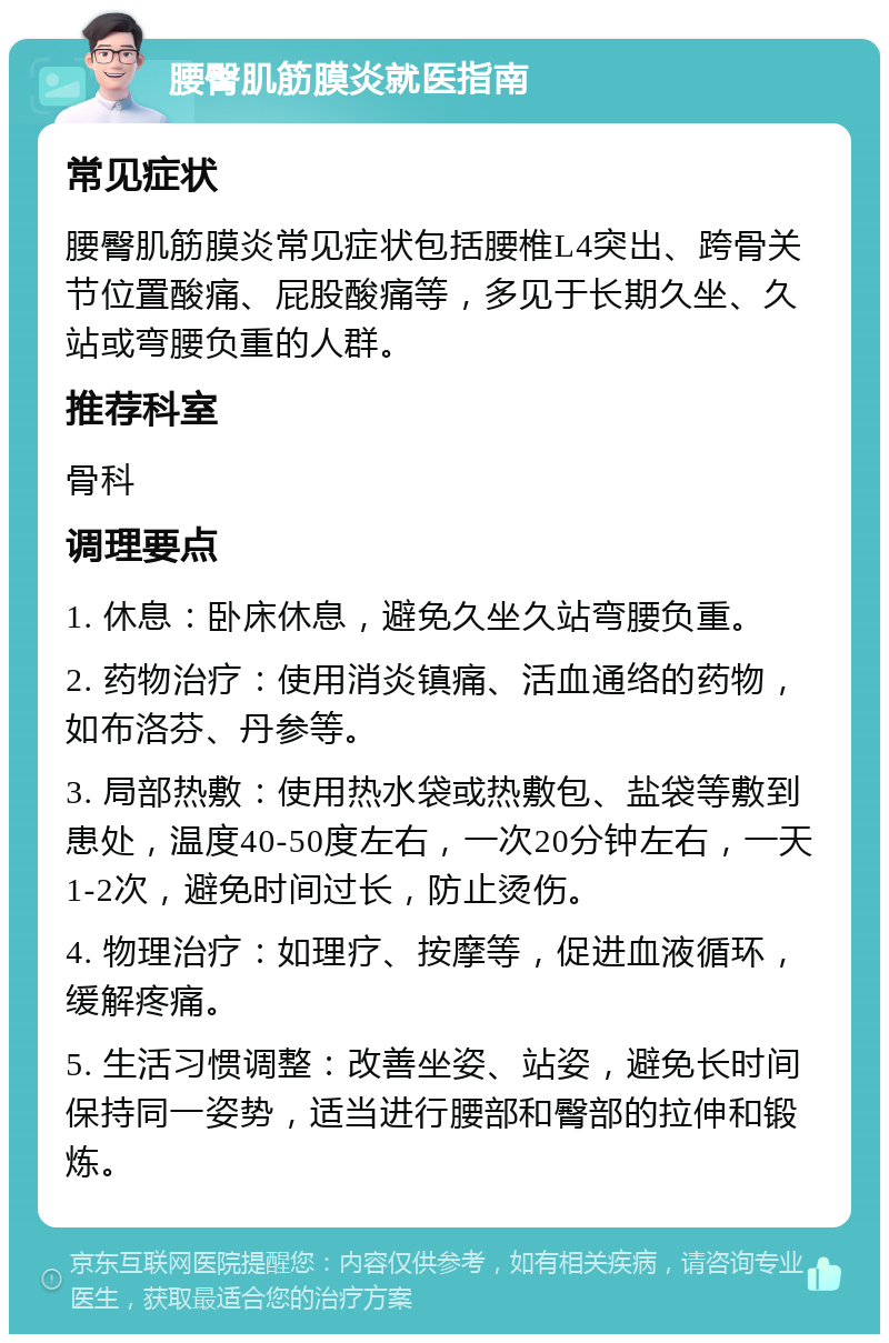 腰臀肌筋膜炎就医指南 常见症状 腰臀肌筋膜炎常见症状包括腰椎L4突出、跨骨关节位置酸痛、屁股酸痛等，多见于长期久坐、久站或弯腰负重的人群。 推荐科室 骨科 调理要点 1. 休息：卧床休息，避免久坐久站弯腰负重。 2. 药物治疗：使用消炎镇痛、活血通络的药物，如布洛芬、丹参等。 3. 局部热敷：使用热水袋或热敷包、盐袋等敷到患处，温度40-50度左右，一次20分钟左右，一天1-2次，避免时间过长，防止烫伤。 4. 物理治疗：如理疗、按摩等，促进血液循环，缓解疼痛。 5. 生活习惯调整：改善坐姿、站姿，避免长时间保持同一姿势，适当进行腰部和臀部的拉伸和锻炼。