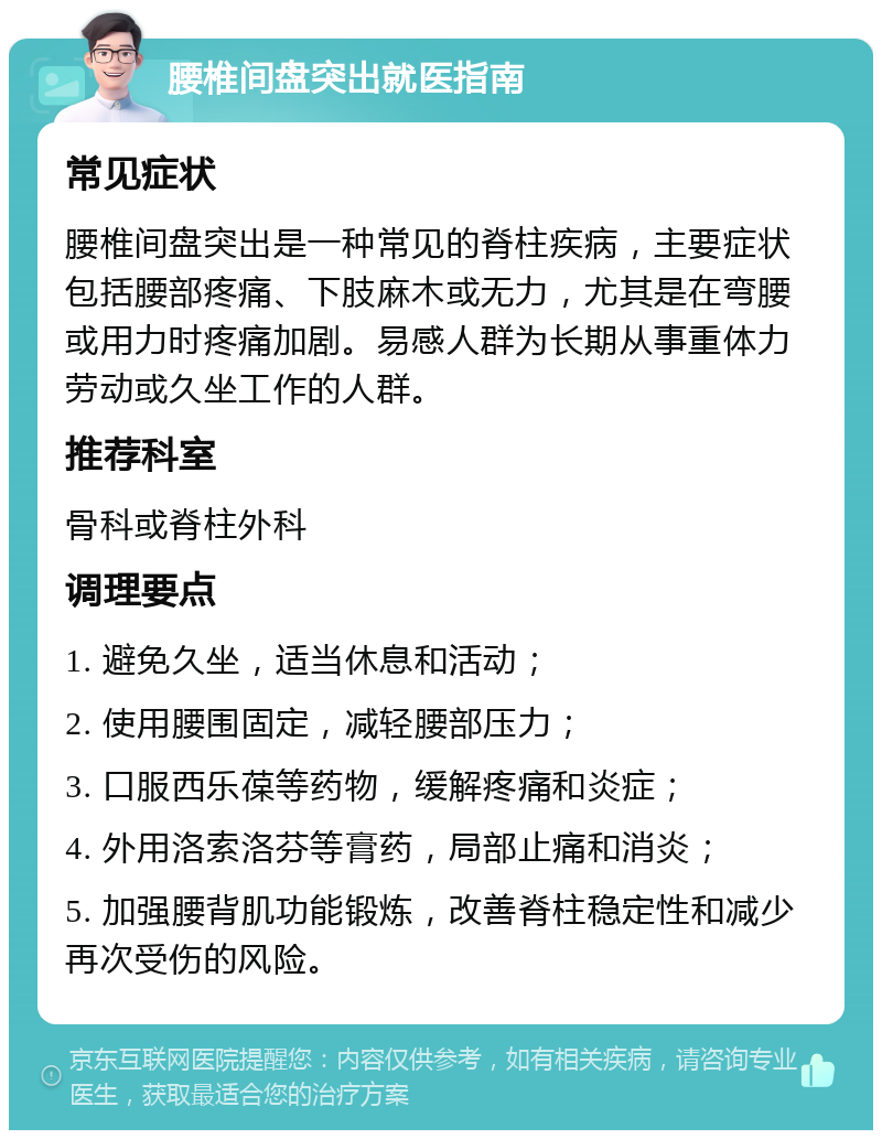 腰椎间盘突出就医指南 常见症状 腰椎间盘突出是一种常见的脊柱疾病，主要症状包括腰部疼痛、下肢麻木或无力，尤其是在弯腰或用力时疼痛加剧。易感人群为长期从事重体力劳动或久坐工作的人群。 推荐科室 骨科或脊柱外科 调理要点 1. 避免久坐，适当休息和活动； 2. 使用腰围固定，减轻腰部压力； 3. 口服西乐葆等药物，缓解疼痛和炎症； 4. 外用洛索洛芬等膏药，局部止痛和消炎； 5. 加强腰背肌功能锻炼，改善脊柱稳定性和减少再次受伤的风险。