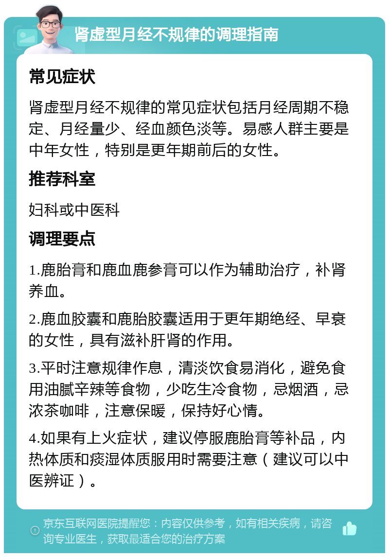 肾虚型月经不规律的调理指南 常见症状 肾虚型月经不规律的常见症状包括月经周期不稳定、月经量少、经血颜色淡等。易感人群主要是中年女性，特别是更年期前后的女性。 推荐科室 妇科或中医科 调理要点 1.鹿胎膏和鹿血鹿参膏可以作为辅助治疗，补肾养血。 2.鹿血胶囊和鹿胎胶囊适用于更年期绝经、早衰的女性，具有滋补肝肾的作用。 3.平时注意规律作息，清淡饮食易消化，避免食用油腻辛辣等食物，少吃生冷食物，忌烟酒，忌浓茶咖啡，注意保暖，保持好心情。 4.如果有上火症状，建议停服鹿胎膏等补品，内热体质和痰湿体质服用时需要注意（建议可以中医辨证）。