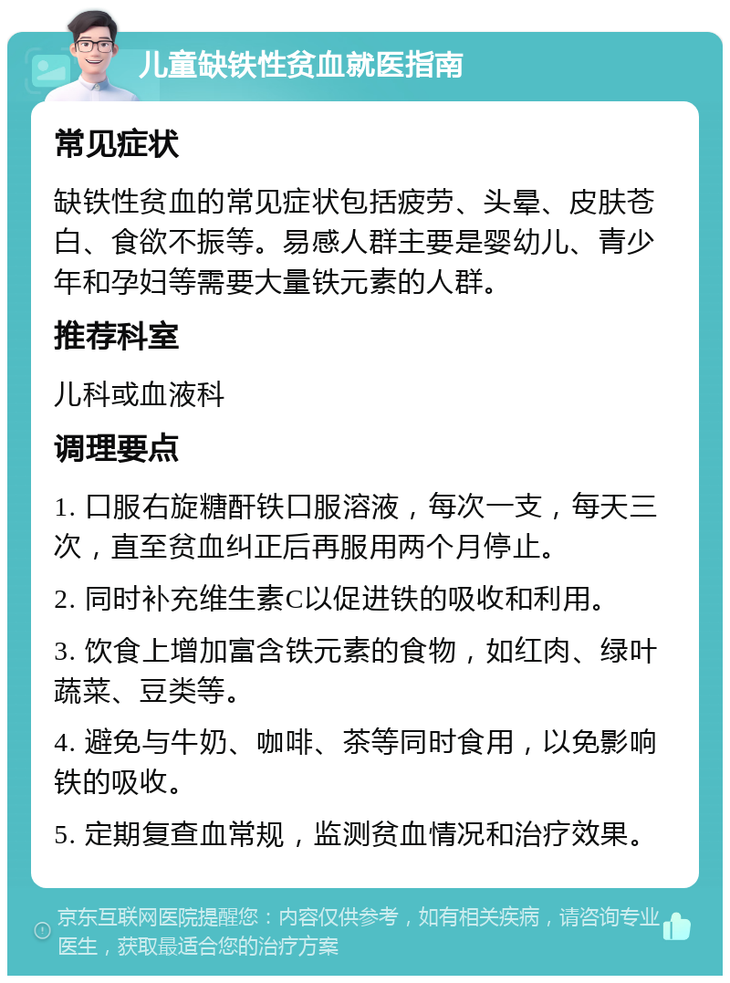 儿童缺铁性贫血就医指南 常见症状 缺铁性贫血的常见症状包括疲劳、头晕、皮肤苍白、食欲不振等。易感人群主要是婴幼儿、青少年和孕妇等需要大量铁元素的人群。 推荐科室 儿科或血液科 调理要点 1. 口服右旋糖酐铁口服溶液，每次一支，每天三次，直至贫血纠正后再服用两个月停止。 2. 同时补充维生素C以促进铁的吸收和利用。 3. 饮食上增加富含铁元素的食物，如红肉、绿叶蔬菜、豆类等。 4. 避免与牛奶、咖啡、茶等同时食用，以免影响铁的吸收。 5. 定期复查血常规，监测贫血情况和治疗效果。