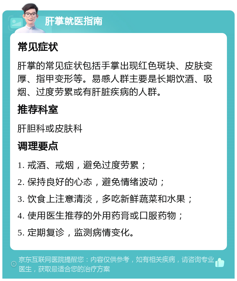 肝掌就医指南 常见症状 肝掌的常见症状包括手掌出现红色斑块、皮肤变厚、指甲变形等。易感人群主要是长期饮酒、吸烟、过度劳累或有肝脏疾病的人群。 推荐科室 肝胆科或皮肤科 调理要点 1. 戒酒、戒烟，避免过度劳累； 2. 保持良好的心态，避免情绪波动； 3. 饮食上注意清淡，多吃新鲜蔬菜和水果； 4. 使用医生推荐的外用药膏或口服药物； 5. 定期复诊，监测病情变化。