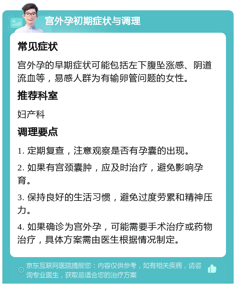 宫外孕初期症状与调理 常见症状 宫外孕的早期症状可能包括左下腹坠涨感、阴道流血等，易感人群为有输卵管问题的女性。 推荐科室 妇产科 调理要点 1. 定期复查，注意观察是否有孕囊的出现。 2. 如果有宫颈囊肿，应及时治疗，避免影响孕育。 3. 保持良好的生活习惯，避免过度劳累和精神压力。 4. 如果确诊为宫外孕，可能需要手术治疗或药物治疗，具体方案需由医生根据情况制定。