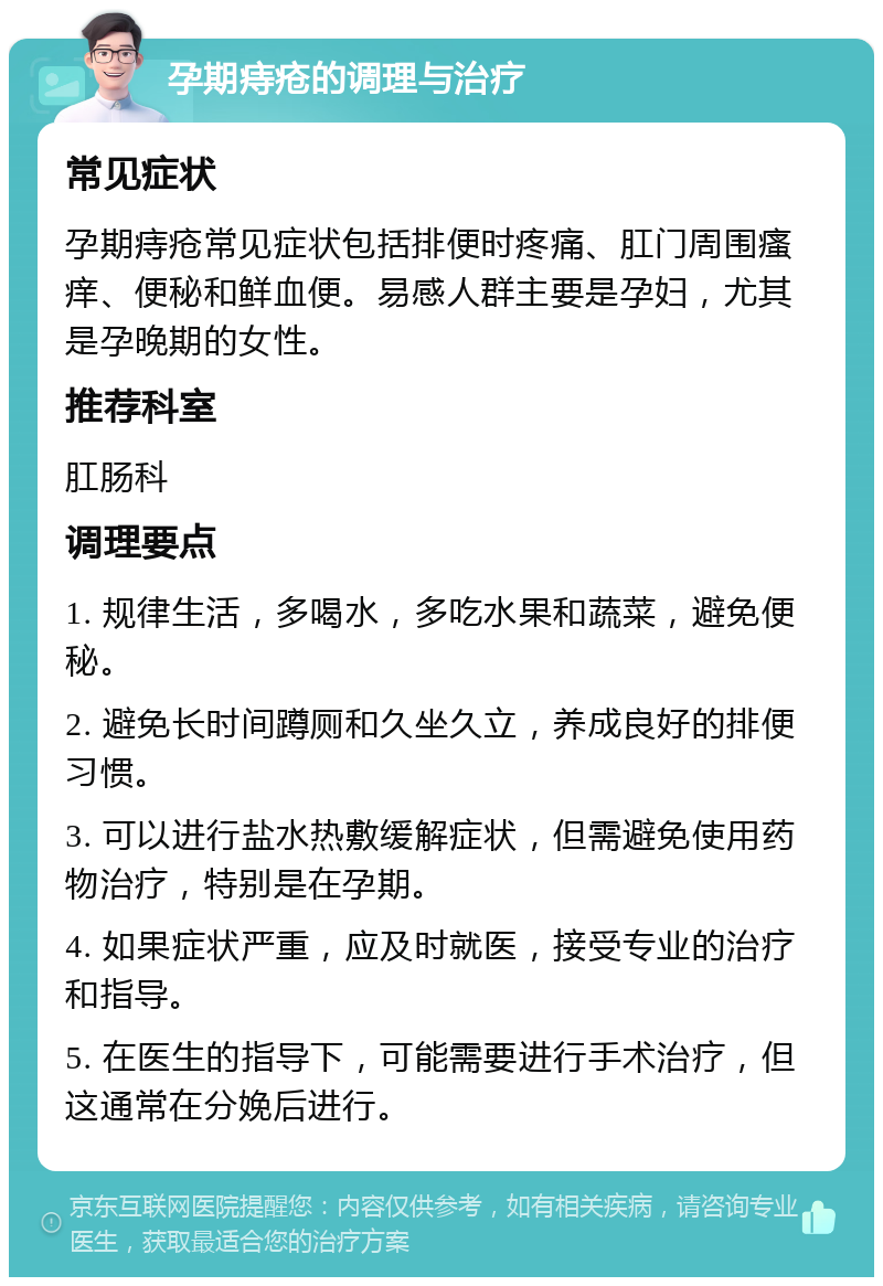 孕期痔疮的调理与治疗 常见症状 孕期痔疮常见症状包括排便时疼痛、肛门周围瘙痒、便秘和鲜血便。易感人群主要是孕妇，尤其是孕晚期的女性。 推荐科室 肛肠科 调理要点 1. 规律生活，多喝水，多吃水果和蔬菜，避免便秘。 2. 避免长时间蹲厕和久坐久立，养成良好的排便习惯。 3. 可以进行盐水热敷缓解症状，但需避免使用药物治疗，特别是在孕期。 4. 如果症状严重，应及时就医，接受专业的治疗和指导。 5. 在医生的指导下，可能需要进行手术治疗，但这通常在分娩后进行。