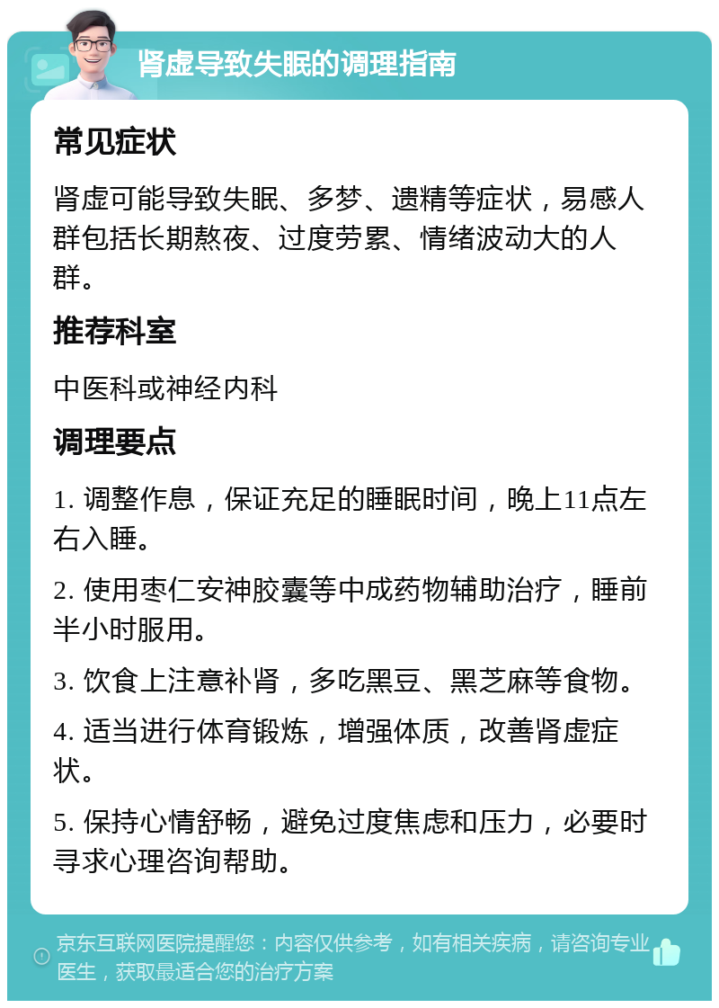 肾虚导致失眠的调理指南 常见症状 肾虚可能导致失眠、多梦、遗精等症状，易感人群包括长期熬夜、过度劳累、情绪波动大的人群。 推荐科室 中医科或神经内科 调理要点 1. 调整作息，保证充足的睡眠时间，晚上11点左右入睡。 2. 使用枣仁安神胶囊等中成药物辅助治疗，睡前半小时服用。 3. 饮食上注意补肾，多吃黑豆、黑芝麻等食物。 4. 适当进行体育锻炼，增强体质，改善肾虚症状。 5. 保持心情舒畅，避免过度焦虑和压力，必要时寻求心理咨询帮助。