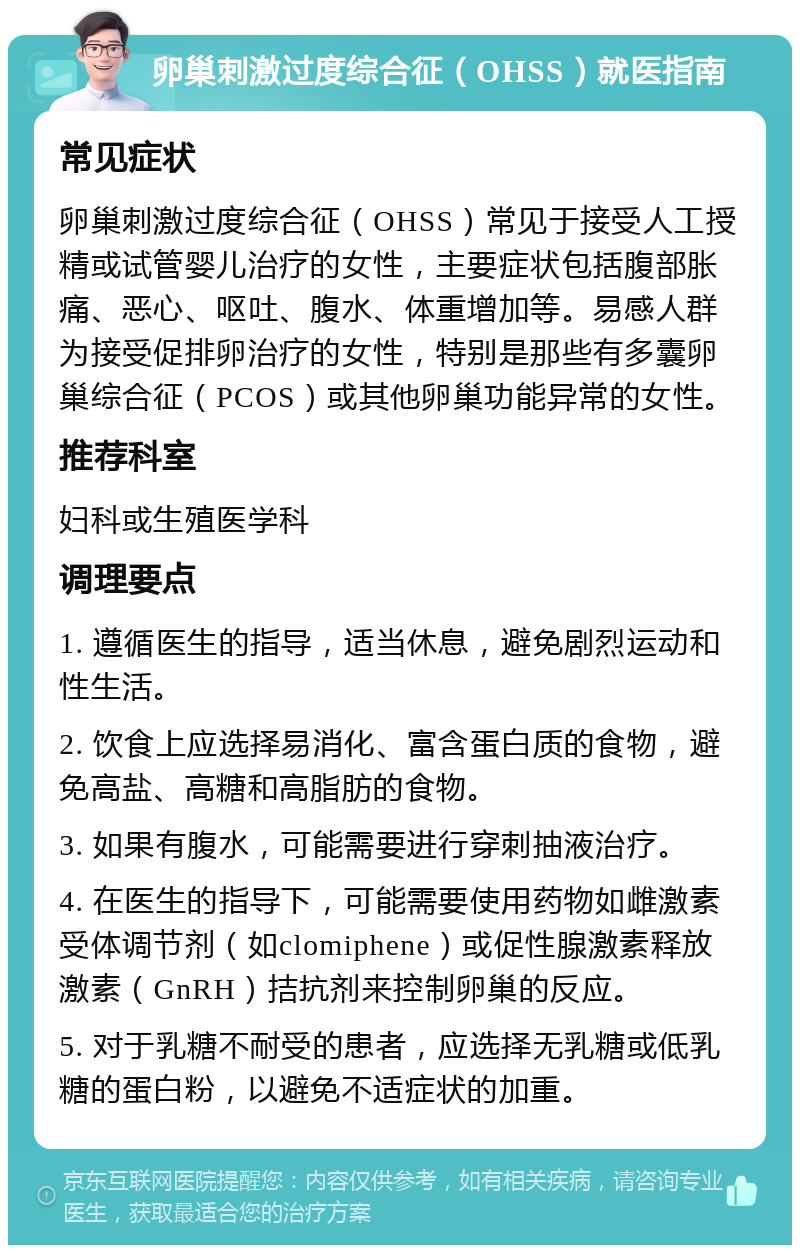 卵巢刺激过度综合征（OHSS）就医指南 常见症状 卵巢刺激过度综合征（OHSS）常见于接受人工授精或试管婴儿治疗的女性，主要症状包括腹部胀痛、恶心、呕吐、腹水、体重增加等。易感人群为接受促排卵治疗的女性，特别是那些有多囊卵巢综合征（PCOS）或其他卵巢功能异常的女性。 推荐科室 妇科或生殖医学科 调理要点 1. 遵循医生的指导，适当休息，避免剧烈运动和性生活。 2. 饮食上应选择易消化、富含蛋白质的食物，避免高盐、高糖和高脂肪的食物。 3. 如果有腹水，可能需要进行穿刺抽液治疗。 4. 在医生的指导下，可能需要使用药物如雌激素受体调节剂（如clomiphene）或促性腺激素释放激素（GnRH）拮抗剂来控制卵巢的反应。 5. 对于乳糖不耐受的患者，应选择无乳糖或低乳糖的蛋白粉，以避免不适症状的加重。