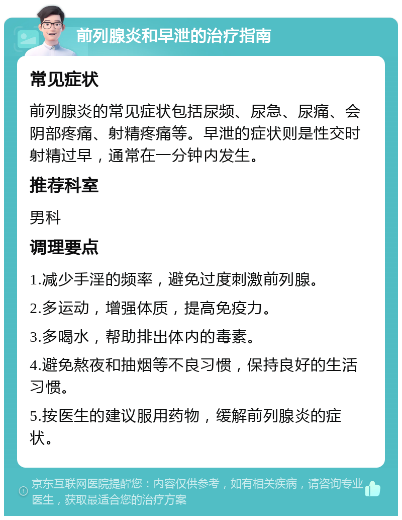 前列腺炎和早泄的治疗指南 常见症状 前列腺炎的常见症状包括尿频、尿急、尿痛、会阴部疼痛、射精疼痛等。早泄的症状则是性交时射精过早，通常在一分钟内发生。 推荐科室 男科 调理要点 1.减少手淫的频率，避免过度刺激前列腺。 2.多运动，增强体质，提高免疫力。 3.多喝水，帮助排出体内的毒素。 4.避免熬夜和抽烟等不良习惯，保持良好的生活习惯。 5.按医生的建议服用药物，缓解前列腺炎的症状。