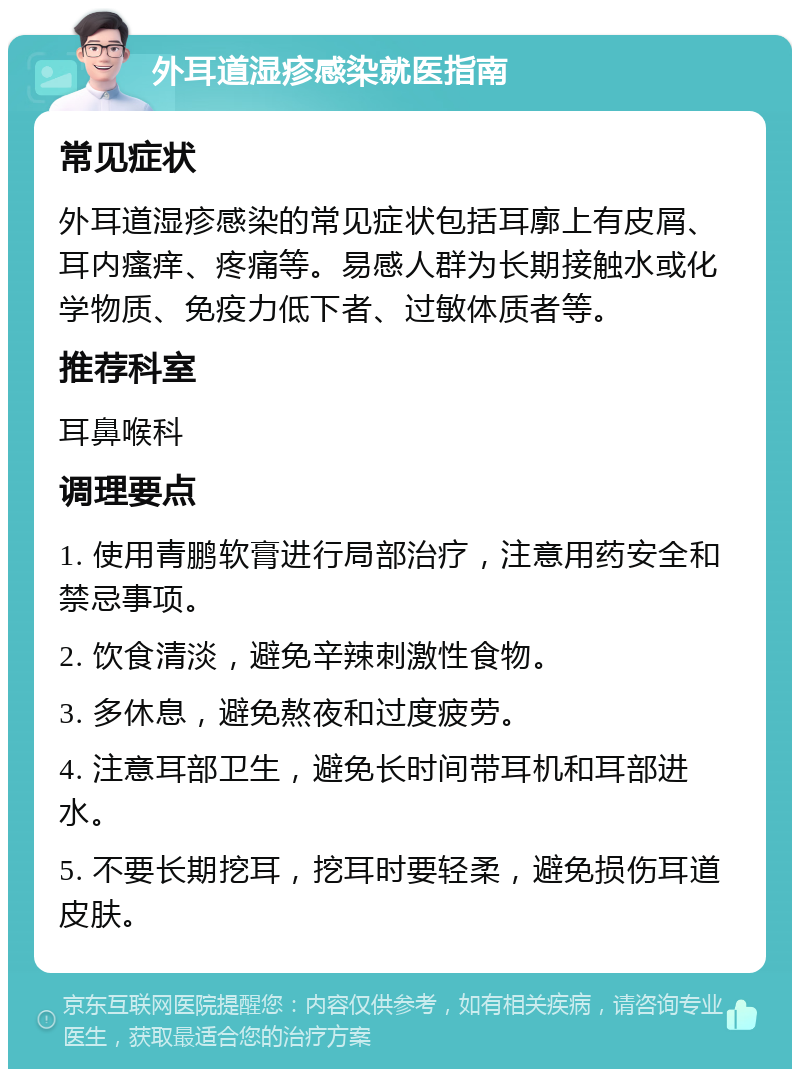 外耳道湿疹感染就医指南 常见症状 外耳道湿疹感染的常见症状包括耳廓上有皮屑、耳内瘙痒、疼痛等。易感人群为长期接触水或化学物质、免疫力低下者、过敏体质者等。 推荐科室 耳鼻喉科 调理要点 1. 使用青鹏软膏进行局部治疗，注意用药安全和禁忌事项。 2. 饮食清淡，避免辛辣刺激性食物。 3. 多休息，避免熬夜和过度疲劳。 4. 注意耳部卫生，避免长时间带耳机和耳部进水。 5. 不要长期挖耳，挖耳时要轻柔，避免损伤耳道皮肤。