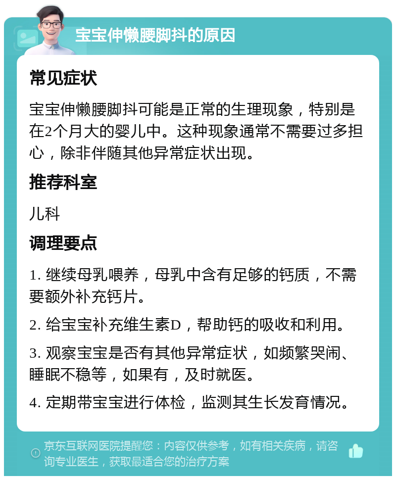 宝宝伸懒腰脚抖的原因 常见症状 宝宝伸懒腰脚抖可能是正常的生理现象，特别是在2个月大的婴儿中。这种现象通常不需要过多担心，除非伴随其他异常症状出现。 推荐科室 儿科 调理要点 1. 继续母乳喂养，母乳中含有足够的钙质，不需要额外补充钙片。 2. 给宝宝补充维生素D，帮助钙的吸收和利用。 3. 观察宝宝是否有其他异常症状，如频繁哭闹、睡眠不稳等，如果有，及时就医。 4. 定期带宝宝进行体检，监测其生长发育情况。